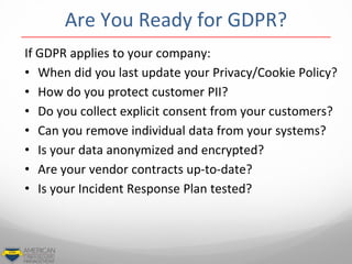 If GDPR applies to your company:
• When did you last update your Privacy/Cookie Policy?
• How do you protect customer PII?
• Do you collect explicit consent from your customers?
• Can you remove individual data from your systems?
• Is your data anonymized and encrypted?
• Are your vendor contracts up-to-date?
• Is your Incident Response Plan tested?
Are You Ready for GDPR?
 