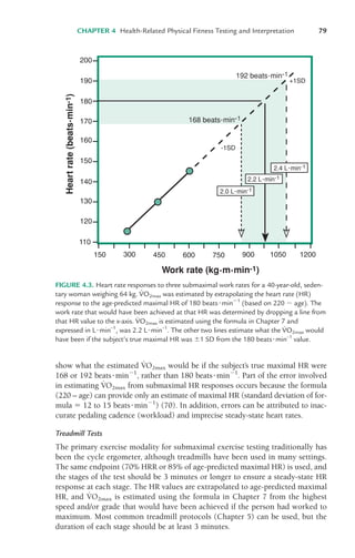 show what the estimated V
.
O2max would be if the subject’s true maximal HR were
168 or 192 beats%min&1
, rather than 180 beats%min&1
. Part of the error involved
in estimating V
.
O2max from submaximal HR responses occurs because the formula
(220 – age) can provide only an estimate of maximal HR (standard deviation of for-
mula * 12 to 15 beats%min&1
) (70). In addition, errors can be attributed to inac-
curate pedaling cadence (workload) and imprecise steady-state heart rates.
Treadmill Tests
The primary exercise modality for submaximal exercise testing traditionally has
been the cycle ergometer, although treadmills have been used in many settings.
The same endpoint (70% HRR or 85% of age-predicted maximal HR) is used, and
the stages of the test should be 3 minutes or longer to ensure a steady-state HR
response at each stage. The HR values are extrapolated to age-predicted maximal
HR, and V
.
O2max is estimated using the formula in Chapter 7 from the highest
speed and/or grade that would have been achieved if the person had worked to
maximum. Most common treadmill protocols (Chapter 5) can be used, but the
duration of each stage should be at least 3 minutes.
CHAPTER 4 Health-Related Physical Fitness Testing and Interpretation 79
-1SD
130
120
140
150
160
170
180
190
200
150 300 450 600 750 900 1050 1200
110
+1SD
FIGURE 4.3. Heart rate responses to three submaximal work rates for a 40-year-old, seden-
tary woman weighing 64 kg. V
.
O2max was estimated by extrapolating the heart rate (HR)
response to the age-predicted maximal HR of 180 beats%min&1
(based on 220 & age). The
work rate that would have been achieved at that HR was determined by dropping a line from
that HR value to the x-axis. V
.
O2max is estimated using the formula in Chapter 7 and
expressed in L%min–1
, was 2.2 L%min–1
. The other two lines estimate what the V
.
O2max would
have been if the subject’s true maximal HR was (1 SD from the 180 beats%min–1
value.
LWBK119-3920G_CH04_60-104.qxd 10/20/08 12:52 PM Page 79 Aptara Inc.
 