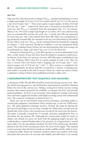 Step Tests
Step tests have also been used to estimate V
.
O2max. Astrand and Ryhming (3) used
a single-step height of 33 cm (13 in) for women and 40 cm (15.7 in) for men at
a rate of 22.5 steps%min&1
. These tests require oxygen uptakes of about 25.8 and
29.5 mL%kg&1
%min&1
, respectively. Heart rate is measured as described for the
cycle test, and V
.
O2max is estimated from the nomogram (Fig. 4.1). In contrast,
Maritz et al. (44) used a single-step height of 12 inches (30.5 cm) and four-step
rates to systematically increase the work rate. A steady-state HR was measured
for each step rate, and a line formed from these HR values was extrapolated to
age-predicted maximal HR; the maximal work rate was determined as described
for the YMCA cycle test. V
.
O2max can be estimated from the formula for stepping
in Chapter 7. Such step tests should be modified to suit the population being
tested. The Canadian Home Fitness Test has demonstrated that such testing can
be performed on a large scale and at low cost (2,3,24,36,38,44,64).
Instead of estimating V
.
O2max from HR responses to several submaximal work
rates, a wide variety of step tests have been developed to categorize cardiovascu-
lar fitness on the basis of a person’s recovery HR following a standardized step
test. The 3-Minute YMCA Step Test is a good example of such a test. This test
uses a 12-inch (30.5 cm) bench, with a stepping rate of 24 steps%min&1
(esti-
mated oxygen cost of 25.8 mL%kg&1
%min&1
). After exercise is completed, the
subject immediately sits down and HR is counted for 1 minute. Counting must
start within 5 seconds at the end of exercise. Heart rate values are used to obtain
a qualitative rating of fitness from published normative tables (24).
CARDIORESPIRATORY TEST SEQUENCE AND MEASURES
A minimum of HR, BP
, and RPE should be measured during exercise tests. After
the initial screening process, selected baseline measurements should be obtained
before the start of the exercise test. Taking a resting ECG before exercise testing
assumes that trained personnel are available to interpret the ECG and provide
medical guidance. An ECG is not necessary when diagnostic testing is not being
done and when apparently healthy individuals are being tested with submaximal
tests. The sequence of measures is listed in Box 4.4.
Heart rate can be determined using several techniques, including radial or
carotid pulse palpation, auscultation with a stethoscope, or the use of HR moni-
tors. The pulse palpation technique involves “feeling” the pulse by placing the
first and second fingers over an artery (usually the radial artery located near the
thumb side of the wrist or the carotid artery located in the neck near the larynx).
The pulse is typically counted for 15 seconds, and then multiplied by four, to
determine the per-minute HR. Although the carotid pulse might be easier to
obtain, one should not press too hard with the palpating fingers because this
could produce a marked bradycardia in the presence of a hypersensitive carotid
sinus reflex. For the auscultation method, the bell of the stethoscope should be
placed to the left of the sternum just above the level of the nipple. This method
is most accurate when the heart sounds are clearly audible and the subject’s torso
is relatively stable. Heart rate telemetry monitors (heart rate watches) with chest
electrodes have proved to be accurate and reliable, provided there is no outside
80 GUIDELINES FOR EXERCISE TESTING • www.acsm.org
LWBK119-3920G_CH04_60-104.qxd 10/20/08 12:52 PM Page 80 Aptara Inc.
 