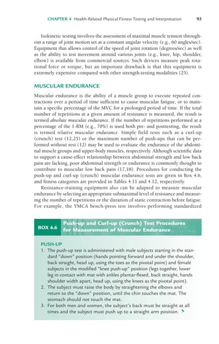 CHAPTER 4 Health-Related Physical Fitness Testing and Interpretation 93
Isokinetic testing involves the assessment of maximal muscle tension through-
out a range of joint motion set at a constant angular velocity (e.g., 60 angles/sec).
Equipment that allows control of the speed of joint rotation (degrees/sec) as well
as the ability to test movement around various joints (e.g., knee, hip, shoulder,
elbow) is available from commercial sources. Such devices measure peak rota-
tional force or torque, but an important drawback is that this equipment is
extremely expensive compared with other strength-testing modalities (25).
MUSCULAR ENDURANCE
Muscular endurance is the ability of a muscle group to execute repeated con-
tractions over a period of time sufficient to cause muscular fatigue, or to main-
tain a specific percentage of the MVC for a prolonged period of time. If the total
number of repetitions at a given amount of resistance is measured, the result is
termed absolute muscular endurance. If the number of repetitions performed at a
percentage of the 1-RM (e.g., 70%) is used both pre- and posttesting, the result
is termed relative muscular endurance. Simple field tests such as a curl-up
(crunch) test (12,25) or the maximum number of push-ups that can be per-
formed without rest (12) may be used to evaluate the endurance of the abdomi-
nal muscle groups and upper-body muscles, respectively. Although scientific data
to support a cause-effect relationship between abdominal strength and low back
pain are lacking, poor abdominal strength or endurance is commonly thought to
contribute to muscular low back pain (17,18). Procedures for conducting the
push-up and curl-up (crunch) muscular endurance tests are given in Box 4.6,
and fitness categories are provided in Tables 4.11 and 4.12, respectively.
Resistance-training equipment also can be adapted to measure muscular
endurance by selecting an appropriate submaximal level of resistance and measur-
ing the number of repetitions or the duration of static contraction before fatigue.
For example, the YMCA bench-press test involves performing standardized
BOX 4.6
PUSH-UP
1. The push-up test is administered with male subjects starting in the stan-
dard “down” position (hands pointing forward and under the shoulder,
back straight, head up, using the toes as the pivotal point) and female
subjects in the modified “knee push-up” position (legs together, lower
leg in contact with mat with ankles plantar-flexed, back straight, hands
shoulder width apart, head up, using the knees as the pivotal point).
2. The subject must raise the body by straightening the elbows and
return to the “down” position, until the chin touches the mat. The
stomach should not touch the mat.
3. For both men and women, the subject’s back must be straight at all
times and the subject must push up to a straight arm position. >
Push-up and Curl-up (Crunch) Test Procedures
for Measurement of Muscular Endurance
LWBK119-3920G_CH04_60-104.qxd 10/20/08 12:52 PM Page 93 Aptara Inc.
 