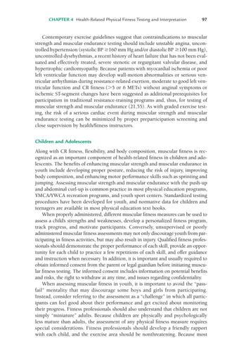 CHAPTER 4 Health-Related Physical Fitness Testing and Interpretation 97
Contemporary exercise guidelines suggest that contraindications to muscular
strength and muscular endurance testing should include unstable angina, uncon-
trolled hypertension (systolic BP $160 mm Hg and/or diastolic BP $100 mm Hg),
uncontrolled dysrhythmias, a recent history of heart failure that has not been eval-
uated and effectively treated, severe stenotic or regurgitant valvular disease, and
hypertrophic cardiomyopathy. Because patients with myocardial ischemia or poor
left ventricular function may develop wall-motion abnormalities or serious ven-
tricular arrhythmias during resistance-related exertion, moderate to good left ven-
tricular function and CR fitness ('5 or 6 METs) without anginal symptoms or
ischemic ST-segment changes have been suggested as additional prerequisites for
participation in traditional resistance-training programs and, thus, for testing of
muscular strength and muscular endurance (21,55). As with graded exercise test-
ing, the risk of a serious cardiac event during muscular strength and muscular
endurance testing can be minimized by proper preparticipation screening and
close supervision by health/fitness instructors.
Children and Adolescents
Along with CR fitness, flexibility, and body composition, muscular fitness is rec-
ognized as an important component of health-related fitness in children and ado-
lescents. The benefits of enhancing muscular strength and muscular endurance in
youth include developing proper posture, reducing the risk of injury, improving
body composition, and enhancing motor performance skills such as sprinting and
jumping. Assessing muscular strength and muscular endurance with the push-up
and abdominal curl-up is common practice in most physical education programs,
YMCA/YWCA recreation programs, and youth sport centers. Standardized testing
procedures have been developed for youth, and normative data for children and
teenagers are available in most physical education text books.
When properly administered, different muscular fitness measures can be used to
assess a child’s strengths and weaknesses, develop a personalized fitness program,
track progress, and motivate participants. Conversely, unsupervised or poorly
administered muscular fitness assessments may not only discourage youth from par-
ticipating in fitness activities, but may also result in injury. Qualified fitness profes-
sionals should demonstrate the proper performance of each skill, provide an oppor-
tunity for each child to practice a few repetitions of each skill, and offer guidance
and instruction when necessary. In addition, it is important and usually required to
obtain informed consent from the parent or legal guardian before initiating muscu-
lar fitness testing. The informed consent includes information on potential benefits
and risks, the right to withdraw at any time, and issues regarding confidentiality.
When assessing muscular fitness in youth, it is important to avoid the “pass-
fail” mentality that may discourage some boys and girls from participating.
Instead, consider referring to the assessment as a “challenge” in which all partic-
ipants can feel good about their performance and get excited about monitoring
their progress. Fitness professionals should also understand that children are not
simply “miniature” adults. Because children are physically and psychologically
less mature than adults, the assessment of any physical fitness measure requires
special considerations. Fitness professionals should develop a friendly rapport
with each child, and the exercise area should be nonthreatening. Because most
LWBK119-3920G_CH04_60-104.qxd 10/20/08 12:52 PM Page 97 Aptara Inc.
 