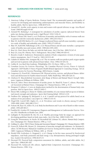REFERENCES
1. American College of Sports Medicine. Position Stand: The recommended quantity and quality of
exercise for developing and maintaining cardiorespiratory and muscular fitness, and flexibility in
healthy adults. Med Sci Sports Exerc. 1998;30:975–91.
2. Astrand PO. Aerobic work capacity in men and women with special reference to age. Acta Physiol
Scand. 1960;49(suppl):45–60.
3. Astrand PO, Ryhming I. A nomogram for calculation of aerobic capacity (physical fitness) from
pulse rate during submaximal work. J Appl Physiol. 1954;7:218–21.
4. Bittner V, Weiner DH, Yusuf S, et al. Prediction of mortality and morbidity with a 6-minute walk test
in patients with left ventricular dysfunction. JAMA. 1993;270:1702–7.
5. Blair SN, Kohl HW, Barlow CE, et al. Changes in physical fitness and all-cause mortality: a prospec-
tive study of healthy and unhealthy men. JAMA. 1995;273:1093–8.
6. Blair SN, Kohl HW, Paffenbarger Jr RS, et al. Physical fitness and all-cause mortality: a prospective
study of healthy men and women. JAMA. 1989;262:2395–2401.
7. Bray GA. Don’t throw the baby out with the bath water. Am J Clin Nutr. 2004;79:347–9.
8. Bray GA, Gray DS. Obesity. Part I. Pathogenesis. West J Med. 1988;149:429–41.
9. Brozek J, Grade F
, Anderson J. Densitometric analysis of body composition: revision of some quan-
titative assumptions. Ann N Y Acad Sci. 1963;110:113–40.
10. Cahalin LP
, Mathier MA, Semigran MJ, et al. The six minute walk test predicts peak oxygen uptake
and survival in patients with advanced heart failure. Chest. 1996;110:325–32.
11. Cailliet R. Low Back Pain Syndrome. Philadelphia (PA): FA Davis; 1988. p. 175–9.
12. Canadian Society for Exercise Physiology. The Canadian Physical Activity, Fitness & Lifestyle
Approach: CSEP-Health & Fitness Program’s Health-Related Appraisal & Counseling Strategy. 3rd ed.
Canadian Society for Exercise Physiology, 2003;Ontario, Canada.
13. Caspersen CJ, Powell KE, Christenson GM. Physical activity, exercise, and physical fitness: defini-
tions and distinctions for health-related research. Public Health Rep. 1985;100:126–31.
14. Clarkson H. Musculoskeletal Assessment, Joint Range of Motion and Manual Muscle Strength. Balti-
more: Lippincott Williams & Wilkins; 1999.
15. Davis JA, editor. Direct determination of aerobic power. In: Maud PJ, Foster C, editors. Physiologi-
cal Assessment of Human Fitness. Champaign (IL): Human Kinetics; 1995. p. 9–17.
16. Dempster P
, Aitkens S. A new air displacement method for the determination of human body com-
position. Med Sci Sports Exerc. 1995;27:1692–7.
17. Diener MH, Golding LA, Diener D. Validity and reliability of a one-minute half sit-up test of abdom-
inal muscle strength and endurance. Sports Med Training Rehab. 1995;6:5–119.
18. Faulkner RA, Sprigings EJ, McQuarrie A, et al. A partial curl-up protocol for adults based on an
analysis of two procedures. Can J Sport Sci. 1989;14:135–41.
19. Flegal KM, Carroll MD, Ogden CL, et al. Prevalence and trends in obesity among US adults,
1999–2000. JAMA. 2002;288:1723–7.
20. Folsom AR, Kaye SA, Sellers TA, et al. Body fat distribution and 5-year risk of death in older women.
JAMA. 1993;269:483–7.
21. Franklin BA, Gordon NF
. Contemporary Diagnosis and Management in Cardiovascular Exercise. New-
ton (PA): Handbooks in Health Care; 2005.
22. Gallagher D, Heymsfield SB, Heo M, et al. Healthy percentage body fat ranges: an approach for
developing guidelines based on body mass index. Am J Clin Nutr. 2000;72:694–701.
23. Going BS. Densitometry. In: Roche AF
, Heymsfield SB, Lohman TG, editors. Human Body Composi-
tion. Champaign (IL): Human Kinetics; 1996. p. 3–23.
24. Golding LA, editor. YMCA Fitness Testing and Assessment Manual. Champaign (IL): Human Kinetics; 1989.
25. Graves JE, Pollock ML, Bryant CX. Assessment of muscular strength and endurance. In: Roitman JL,
editor. ACSM’s Resource Manual for Guidelines for Exercise Testing and Prescription. 4th ed. Baltimore
(MD): Lippincott Williams & Wilkins; 2001. p. 376–80.
26. Hendel HW, Gotfredsen A, Hojgaard L, et al. Change in fat-free mass assessed by bioelectrical
impedance, total body potassium and dual energy x-ray absorptiometry during prolonged weight
loss. Scand J Clin Lab Invest. 1996;56:671–9.
27. Heyward VH. Practical body composition assessment for children, adults, and older adults. Int J
Sport Nutr. 1998;8:285–307.
28. Heyward VH, Stolarczyk LM, editors. Applied Body Composition Assessment. Champaign (IL):
Human Kinetics; 1996. 12 p.
102 GUIDELINES FOR EXERCISE TESTING • www.acsm.org
LWBK119-3920G_CH04_60-104.qxd 10/20/08 12:52 PM Page 102 Aptara Inc.
 