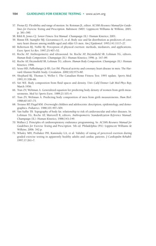 57. Protas EJ. Flexibility and range of motion. In: Roitman JL, editor. ACSM’s Resource Manual for Guide-
lines for Exercise Testing and Prescription. Baltimore (MD): Lippincott Williams & Wilkins; 2001.
p. 381–390.
58. Rikli R, Jones CJ. Senior Fitness Test Manual. Champaign (IL): Human Kinetics; 2001.
59. Rimm EB, Stampfer MJ, Giovannucci E, et al. Body size and fat distribution as predictors of coro-
nary heart disease among middle-aged and older US men. Am J Epidemiol. 1995;141:1117–27.
60. Robertson RJ, Noble BJ. Perception of physical exertion: methods, mediators, and applications.
Exerc Sport Sci Rev. 1997;25:407–52.
61. Roche AF
. Anthropometry and ultrasound. In: Roche AF
, Heymsfield SB, Lohman TG, editors.
Human Body Composition. Champaign (IL): Human Kinetics; 1996. p. 167–89.
62. Roche AF
, Heymsfield SB, Lohman TG, editors. Human Body Composition. Champaign (IL): Human
Kinetics; 1996.
63. Sesso HD, Paffenbarger Jr RS, Lee IM. Physical activity and coronary heart disease in men: The Har-
vard Alumni Health Study. Circulation. 2000;102:975–80.
64. Shephard RJ, Thomas S, Weller I. The Canadian Home Fitness Test. 1991 update. Sports Med.
1991;11:358–66.
65. Siri WE. Body composition from fluid spaces and density. Univ Calif Donner Lab Med Phys Rep;
March 1956.
66. Tran ZV, Weltman A. Generalized equation for predicting body density of women from girth meas-
urements. Med Sci Sports Exerc. 1989;21:101–4.
67. Tran ZV, Weltman A. Predicting body composition of men from girth measurements. Hum Biol.
1988;60:167–75.
68. Troiano RP
, Flegal KM. Overweight children and adolescents: description, epidemiology, and demo-
graphics. Pediatrics. 1988;101:497–504.
69. Van Itallie TB. Topography of body fat: relationship to risk of cardiovascular and other diseases. In:
Lohman TG, Roche AF
, Martorell R, editors. Anthropometric Standardization Reference Manual.
Champaign (IL): Human Kinetics; 1988;143–149.
70. Wallace J. Principles of cardiorespiratory endurance programming. In: ACSM’s Resource Manual for
Guidelines for Exercise Testing and Prescription. 5th ed. Philadelphia (PA): Lippincott Williams &
Wilkins; 2006. 342 p.
71. Whaley MH, Prubaker PH, Kaminsky LA, et al. Validity of rating of perceived exertion during
graded exercise testing in apparently healthy adults and cardiac patients. J Cardiopulm Rehabil.
1997;17:261–7.
104 GUIDELINES FOR EXERCISE TESTING • www.acsm.org
LWBK119-3920G_CH04_60-104.qxd 10/20/08 12:52 PM Page 104 Aptara Inc.
 