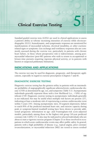 Standard graded exercise tests (GXTs) are used in clinical applications to assess
a patient’s ability to tolerate increasing intensities of exercise while electrocar-
diographic (ECG), hemodynamic, and symptomatic responses are monitored for
manifestations of myocardial ischemia, electrical instability, or other exertion-
related signs or symptoms. Gas exchange and ventilatory responses also are com-
monly assessed during the exercise test, particularly in patients with chronic
heart failure, in those whom preoperative risk is indeterminate, among post-
myocardial infarction (post-MI) patients who wish to return to occupational or
leisure-time pursuits requiring vigorous physical activity, or in patients with
known or suspected pulmonary limitations.
INDICATIONS AND APPLICATIONS
The exercise test may be used for diagnostic, prognostic, and therapeutic appli-
cations, especially in regard to exercise prescription (Chapters 7 and 8).
DIAGNOSTIC EXERCISE TESTING
Diagnostic exercise testing has the greatest utility in patients with an intermedi-
ate probability of angiographically significant atherosclerotic cardiovascular dis-
ease (CVD) as determined by age, sex, and symptoms (Table 5.1). Asymptomatic
individuals generally represent those with a low likelihood (i.e., !10%) of sig-
nificant CVD. Diagnostic exercise testing in asymptomatic individuals generally
is not indicated, but may be useful when multiple risk factors are present (27),
indicating at least a moderate risk of experiencing a serious cardiovascular event
within 5 years (54). Among asymptomatic men, ST-segment depression, failure
to reach 85% of the predicted maximal heart rate, and exercise capacity during
peak or symptom-limited treadmill testing have been shown to provide addi-
tional prognostic information in age- and Framingham-risk score-adjusted
models, particularly among those in the highest risk group (10-year predicted
coronary risk "20%) (7). It also may be indicated in selected individuals who are
about to start a vigorous exercise program (Chapter 2) or those involved in occu-
pations in which acute cardiovascular events may affect public safety. In general,
patients with a high probability of disease (e.g., typical angina, prior coronary
revascularization, or myocardial infarction [MI]) are tested to assess residual
Clinical Exercise Testing
< < < < < < < < < < < < <
5
CHAPTER
105
LWBK119-3920G_CH05_105-134.qxd 11/18/08 5:04 AM Page 105 Aptara Inc.
 