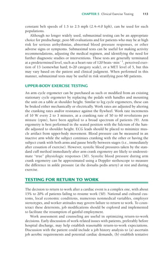 CHAPTER 5 Clinical Exercise Testing 113
constant belt speeds of 1.5 to 2.5 mph (2.4–4.0 kph), can be used for such
populations.
Although no longer widely used, submaximal testing can be an appropriate
choice for predischarge, post-MI evaluations and for patients who may be at high
risk for serious arrhythmias, abnormal blood pressure responses, or other
adverse signs or symptoms. Submaximal tests can be useful for making activity
recommendations, adjusting the medical regimen, and identifying the need for
further diagnostic studies or interventions. These tests are generally terminated
at a predetermined level, such as a heart rate of 120 beats%min&1
, perceived exer-
tion of 13 (somewhat hard; 6–20 category scale), or a MET level of 5, but this
may vary based on the patient and clinical judgment. When performed in this
manner, submaximal tests may be useful in risk stratifying post-MI patients.
UPPER-BODY EXERCISE TESTING
An arm cycle ergometer can be purchased as such or modified from an existing
stationary cycle ergometer by replacing the pedals with handles and mounting
the unit on a table at shoulder height. Similar to leg cycle ergometers, these can
be braked either mechanically or electrically. Work rates are adjusted by altering
the cranking rates and/or resistance against the flywheel. Work rate increments
of 10 W every 2 to 3 minutes, at a cranking rate of 50 to 60 revolutions per
minute (rpm), have been applied to a broad spectrum of patients (9). Arm
ergometry is best performed in the seated position with the fulcrum of the han-
dle adjusted to shoulder height. ECG leads should be placed to minimize mus-
cle artifact from upper-body movement. Blood pressure can be measured in an
inactive arm while the subject continues cranking with the other or having the
subject crank with both arms and pause briefly between stages (i.e., immediately
after cessation of exercise). However, systolic blood pressures taken by the stan-
dard cuff method immediately after arm crank ergometry are likely to underesti-
mate “true” physiologic responses (30). Systolic blood pressure during arm
crank ergometry can be approximated using a Doppler stethoscope to measure
the difference in ankle pressure (at the dorsalis pedis artery) at rest and during
exercise.
TESTING FOR RETURN TO WORK
The decision to return to work after a cardiac event is a complex one, with about
15% to 20% of patients failing to resume work (50). National and cultural cus-
toms, local economic conditions, numerous nonmedical variables, employer
stereotypes, and worker attitudes may govern failure to return to work. To coun-
teract these deterrents, job modifications should be explored and implemented
to facilitate the resumption of gainful employment.
Work assessment and counseling are useful in optimizing return-to-work
decisions. Early discussion of work-related issues with patients, preferably before
hospital discharge, may help establish reasonable return-to-work expectations.
Discussion with the patient could include a job history analysis to (a) ascertain
job aerobic requirements and potential cardiac demands, (b) establish tentative
LWBK119-3920G_CH05_105-134.qxd 10/20/08 9:51 AM Page 113 Aptara Inc.
 