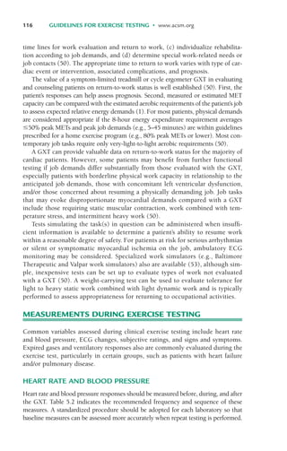 time lines for work evaluation and return to work, (c) individualize rehabilita-
tion according to job demands, and (d) determine special work-related needs or
job contacts (50). The appropriate time to return to work varies with type of car-
diac event or intervention, associated complications, and prognosis.
The value of a symptom-limited treadmill or cycle ergometer GXT in evaluating
and counseling patients on return-to-work status is well established (50). First, the
patient’s responses can help assess prognosis. Second, measured or estimated MET
capacity can be compared with the estimated aerobic requirements of the patient’s job
to assess expected relative energy demands (1). For most patients, physical demands
are considered appropriate if the 8-hour energy expenditure requirement averages
$50% peak METs and peak job demands (e.g., 5–45 minutes) are within guidelines
prescribed for a home exercise program (e.g., 80% peak METs or lower). Most con-
temporary job tasks require only very-light-to-light aerobic requirements (50).
A GXT can provide valuable data on return-to-work status for the majority of
cardiac patients. However, some patients may benefit from further functional
testing if job demands differ substantially from those evaluated with the GXT,
especially patients with borderline physical work capacity in relationship to the
anticipated job demands, those with concomitant left ventricular dysfunction,
and/or those concerned about resuming a physically demanding job. Job tasks
that may evoke disproportionate myocardial demands compared with a GXT
include those requiring static muscular contraction, work combined with tem-
perature stress, and intermittent heavy work (50).
Tests simulating the task(s) in question can be administered when insuffi-
cient information is available to determine a patient’s ability to resume work
within a reasonable degree of safety. For patients at risk for serious arrhythmias
or silent or symptomatic myocardial ischemia on the job, ambulatory ECG
monitoring may be considered. Specialized work simulators (e.g., Baltimore
Therapeutic and Valpar work simulators) also are available (53), although sim-
ple, inexpensive tests can be set up to evaluate types of work not evaluated
with a GXT (50). A weight-carrying test can be used to evaluate tolerance for
light to heavy static work combined with light dynamic work and is typically
performed to assess appropriateness for returning to occupational activities.
MEASUREMENTS DURING EXERCISE TESTING
Common variables assessed during clinical exercise testing include heart rate
and blood pressure, ECG changes, subjective ratings, and signs and symptoms.
Expired gases and ventilatory responses also are commonly evaluated during the
exercise test, particularly in certain groups, such as patients with heart failure
and/or pulmonary disease.
HEART RATE AND BLOOD PRESSURE
Heart rate and blood pressure responses should be measured before, during, and after
the GXT. Table 5.2 indicates the recommended frequency and sequence of these
measures. A standardized procedure should be adopted for each laboratory so that
baseline measures can be assessed more accurately when repeat testing is performed.
116 GUIDELINES FOR EXERCISE TESTING • www.acsm.org
LWBK119-3920G_CH05_105-134.qxd 10/20/08 9:51 AM Page 116 Aptara Inc.
 