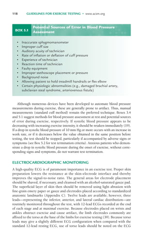 Although numerous devices have been developed to automate blood pressure
measurements during exercise, these are generally prone to artifact. Thus, manual
measurements (standard cuff method) remain the preferred technique. Boxes 3.4
and 5.1 suggest methods for blood pressure assessment at rest and potential sources
of error during exercise, respectively. If systolic blood pressure appears to be
decreasing with increasing exercise intensity, it should be retaken immediately (19).
If a drop in systolic blood pressure of 10 mm Hg or more occurs with an increase in
work rate, or if it decreases below the value obtained in the same position before
testing, the test should be stopped, particularly if accompanied by adverse signs or
symptoms (see Box 5.2 for test termination criteria). Anxious patients who demon-
strate a drop in systolic blood pressure during the onset of exercise, without corre-
sponding signs and symptoms, do not warrant test termination.
ELECTROCARDIOGRAPHIC MONITORING
A high-quality ECG is of paramount importance in an exercise test. Proper skin
preparation lowers the resistance at the skin–electrode interface and thereby
improves the signal-to-noise ratio. The general areas for electrode placement
should be shaved, if necessary, and cleansed with an alcohol-saturated gauze pad.
The superficial layer of skin then should be removed using light abrasion with
fine-grain emery paper or gauze and electrodes placed according to standardized
anatomic landmarks (Appendix C). Twelve leads are available; however, three
leads—representing the inferior, anterior, and lateral cardiac distribution—are
routinely monitored throughout the test, with 12-lead ECGs recorded at the end
of each stage and at maximal exercise. Because electrodes placed on wrists and
ankles obstruct exercise and cause artifact, the limb electrodes commonly are
affixed to the torso at the base of the limbs for exercise testing (39). Because torso
leads may give a slightly different ECG configuration when compared with the
standard 12-lead resting ECG, use of torso leads should be noted on the ECG
118 GUIDELINES FOR EXERCISE TESTING • www.acsm.org
BOX 5.1
• Inaccurate sphygmomanometer
• Improper cuff size
• Auditory acuity of technician
• Rate of inflation or deflation of cuff pressure
• Experience of technician
• Reaction time of technician
• Faulty equipment
• Improper stethoscope placement or pressure
• Background noise
• Allowing patient to hold treadmill handrails or flex elbow
• Certain physiologic abnormalities (e.g., damaged brachial artery,
subclavian steal syndrome, arteriovenous fistula)
Potential Sources of Error in Blood Pressure
Assessment
LWBK119-3920G_CH05_105-134.qxd 10/20/08 9:51 AM Page 118 Aptara Inc.
 