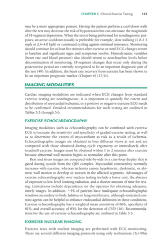 CHAPTER 5 Clinical Exercise Testing 123
may be a more appropriate posture. Having the patient perform a cool-down walk
after the test may decrease the risk of hypotension but can attenuate the magnitude
of ST-segment depression. When the test is being performed for nondiagnostic pur-
poses, an active cooldown usually is preferable; for example, slow walking (1.0–1.5
mph or 2.4–4.0 kph) or continued cycling against minimal resistance. Monitoring
should continue for at least five minutes after exercise or until ECG changes return
to baseline and significant signs and symptoms resolve. Hemodynamic variables
(heart rate and blood pressure) also should return to near-baseline levels before
discontinuation of monitoring. ST-segment changes that occur only during the
postexercise period are currently recognized to be an important diagnostic part of
the test (49). In addition, the heart rate recovery from exercise has been shown to
be an important prognostic marker (Chapter 6) (17,51).
IMAGING MODALITIES
Cardiac imaging modalities are indicated when ECG changes from standard
exercise testing are nondiagnostic, it is important to quantify the extent and
distribution of myocardial ischemia, or a positive or negative exercise ECG needs
to be confirmed. Detailed recommendations for such testing are outlined in
Tables 5.3 through 5.6.
EXERCISE ECHOCARDIOGRAPHY
Imaging modalities such as echocardiography can be combined with exercise
ECG to increase the sensitivity and specificity of graded exercise testing, as well
as to determine the extent of myocardium at risk as a result of ischemia.
Echocardiographic images are obtained in four different views at rest and are
compared with those obtained during cycle ergometry or immediately after
treadmill exercise. Images must be obtained within 1 to 2 minutes after exercise
because abnormal wall motion begins to normalize after this point.
Rest and stress images are compared side-by-side in a cine-loop display that is
gated during systole from the QRS complex. Myocardial contractility normally
increases with exercise, whereas ischemia causes hypokinetic, dyskinetic, or aki-
netic wall motion to develop or worsen in the affected segments. Advantages of
exercise echocardiography over nuclear testing include a lower cost, the absence
of exposure to low-level ionizing radiation, and a shorter amount of time for test-
ing. Limitations include dependence on the operator for obtaining adequate,
timely images. In addition, !5% of patients have inadequate echocardiographic
windows secondary to body habitus or lung interference, although sonicated con-
trast agents can be helpful to enhance endocardial definition in these conditions.
Exercise echocardiography has a weighted mean sensitivity of 86%, specificity of
81%, and overall accuracy of 85% for the detection of CVD (16). Recommenda-
tions for the use of exercise echocardiography are outlined in Table 5.3.
EXERCISE NUCLEAR IMAGING
Exercise tests with nuclear imaging are performed with ECG monitoring.
There are several different imaging protocols using only technetium (Tc)-99m
LWBK119-3920G_CH05_105-134.qxd 10/20/08 9:51 AM Page 123 Aptara Inc.
 