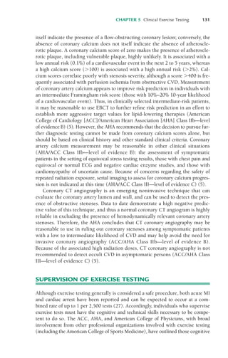 CHAPTER 5 Clinical Exercise Testing 131
itself indicate the presence of a flow-obstructing coronary lesion; conversely, the
absence of coronary calcium does not itself indicate the absence of atheroscle-
rotic plaque. A coronary calcium score of zero makes the presence of atheroscle-
rotic plaque, including vulnerable plaque, highly unlikely. It is associated with a
low annual risk (0.1%) of a cardiovascular event in the next 2 to 5 years, whereas
a high calcium score ("100) is associated with a high annual risk ("2%). Cal-
cium scores correlate poorly with stenosis severity, although a score "400 is fre-
quently associated with perfusion ischemia from obstructive CVD. Measurement
of coronary artery calcium appears to improve risk prediction in individuals with
an intermediate Framingham risk score (those with 10%–20% 10-year likelihood
of a cardiovascular event). Thus, in clinically selected intermediate-risk patients,
it may be reasonable to use EBCT to further refine risk prediction in an effort to
establish more aggressive target values for lipid-lowering therapies (American
College of Cardiology [ACC]/American Heart Association [AHA] Class IIb—level
of evidence B) (5). However, the AHA recommends that the decision to pursue fur-
ther diagnostic testing cannot be made from coronary calcium scores alone, but
should be based on clinical history and other standard clinical criteria. Coronary
artery calcium measurement may be reasonable in other clinical situations
(AHA/ACC Class IIb—level of evidence B): the assessment of symptomatic
patients in the setting of equivocal stress testing results, those with chest pain and
equivocal or normal ECG and negative cardiac enzyme studies, and those with
cardiomyopathy of uncertain cause. Because of concerns regarding the safety of
repeated radiation exposure, serial imaging to assess for coronary calcium progres-
sion is not indicated at this time (AHA/ACC Class III—level of evidence C) (5).
Coronary CT angiography is an emerging noninvasive technique that can
evaluate the coronary artery lumen and wall, and can be used to detect the pres-
ence of obstructive stenoses. Data to date demonstrate a high negative predic-
tive value of this technique, and thus a normal coronary CT angiogram is highly
reliable in excluding the presence of hemodynamically relevant coronary artery
stenoses. Therefore, the AHA concludes that CT coronary angiography may be
reasonable to use in ruling out coronary stenoses among symptomatic patients
with a low to intermediate likelihood of CVD and may help avoid the need for
invasive coronary angiography (ACC/AHA Class IIb—level of evidence B).
Because of the associated high radiation doses, CT coronary angiography is not
recommended to detect occult CVD in asymptomatic persons (ACC/AHA Class
III—level of evidence C) (5).
SUPERVISION OF EXERCISE TESTING
Although exercise testing generally is considered a safe procedure, both acute MI
and cardiac arrest have been reported and can be expected to occur at a com-
bined rate of up to 1 per 2,500 tests (27). Accordingly, individuals who supervise
exercise tests must have the cognitive and technical skills necessary to be compe-
tent to do so. The ACC, AHA, and American College of Physicians, with broad
involvement from other professional organizations involved with exercise testing
(including the American College of Sports Medicine), have outlined those cognitive
LWBK119-3920G_CH05_105-134.qxd 10/20/08 9:51 AM Page 131 Aptara Inc.
 