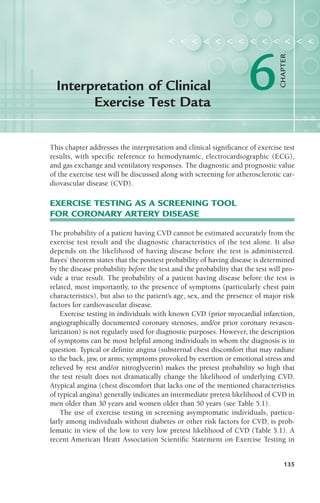 This chapter addresses the interpretation and clinical significance of exercise test
results, with specific reference to hemodynamic, electrocardiographic (ECG),
and gas exchange and ventilatory responses. The diagnostic and prognostic value
of the exercise test will be discussed along with screening for atherosclerotic car-
diovascular disease (CVD).
EXERCISE TESTING AS A SCREENING TOOL
FOR CORONARY ARTERY DISEASE
The probability of a patient having CVD cannot be estimated accurately from the
exercise test result and the diagnostic characteristics of the test alone. It also
depends on the likelihood of having disease before the test is administered.
Bayes’ theorem states that the posttest probability of having disease is determined
by the disease probability before the test and the probability that the test will pro-
vide a true result. The probability of a patient having disease before the test is
related, most importantly, to the presence of symptoms (particularly chest pain
characteristics), but also to the patient’s age, sex, and the presence of major risk
factors for cardiovascular disease.
Exercise testing in individuals with known CVD (prior myocardial infarction,
angiographically documented coronary stenoses, and/or prior coronary revascu-
larization) is not regularly used for diagnostic purposes. However, the description
of symptoms can be most helpful among individuals in whom the diagnosis is in
question. Typical or definite angina (substernal chest discomfort that may radiate
to the back, jaw, or arms; symptoms provoked by exertion or emotional stress and
relieved by rest and/or nitroglycerin) makes the pretest probability so high that
the test result does not dramatically change the likelihood of underlying CVD.
Atypical angina (chest discomfort that lacks one of the mentioned characteristics
of typical angina) generally indicates an intermediate pretest likelihood of CVD in
men older than 30 years and women older than 50 years (see Table 5.1).
The use of exercise testing in screening asymptomatic individuals, particu-
larly among individuals without diabetes or other risk factors for CVD, is prob-
lematic in view of the low to very low pretest likelihood of CVD (Table 5.1). A
recent American Heart Association Scientific Statement on Exercise Testing in
135
Interpretation of Clinical
Exercise Test Data
< < < < < < < < < < < < <
6
CHAPTER
LWBK119-3920G_CH06_135-150.qxd 11/18/08 5:00 AM Page 135 Aptara Inc.
 