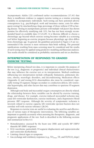 136 GUIDELINES FOR EXERCISE TESTING • www.acsm.org
Asymptomatic Adults (23) confirmed earlier recommendations (17,41) that
there is insufficient evidence to support exercise testing as a routine screening
modality in asymptomatic individuals. Such testing can have potential adverse
consequences (e.g., psychological, work and insurance status, costs for subse-
quent testing) by misclassifying a large percentage of those without CVD as hav-
ing disease. Testing in asymptomatic persons with multiple risk factors has shown
promise for effectively stratifying risk (15), but has not been strongly recom-
mended based on available data (17,23,29). It is likewise difficult to choose a
chronologic age beyond which exercise testing becomes valuable as a screening
tool before beginning an exercise program because physiologic age often differs
from chronologic age. In general, the guidelines presented in Figure 2.4 are rec-
ommended if the exercise is more strenuous than brisk walking. The potential
ramifications resulting from mass screening must be considered and the results
of such testing must be applied using predictive modeling and Bayesian analyses.
Test results should be considered as probability statements and not as absolutes.
INTERPRETATION OF RESPONSES TO GRADED
EXERCISE TESTING
Before interpreting clinical test data, it is important to consider the purpose of
the test (e.g., diagnostic or prognostic) and individual clinical characteristics
that may influence the exercise test or its interpretation. Medical conditions
influencing test interpretation include orthopedic limitations, pulmonary dis-
ease, obesity, neurologic disorders, and deconditioning. Medication effects
(Appendix A) and resting ECG abnormalities also must be considered, espe-
cially resting ST-segment changes secondary to conduction defects, left ventric-
ular hypertrophy, and other factors that may contribute to spurious ST-segment
depression.
Although total body and myocardial oxygen consumption are directly related,
the relationship between these variables can be altered by exercise training,
drugs, and disease. For example, exercise-induced myocardial ischemia may
cause left ventricular dysfunction, exercise intolerance, and a hypotensive blood
pressure (BP) response. Although the severity of symptomatic ischemia is
inversely related to exercise capacity, left ventricular ejection fraction does not
correlate well with exercise tolerance (28,34).
Responses to exercise tests are useful in evaluating the need for and effective-
ness of various types of therapeutic interventions. The following variables are
important to quantify accurately when assessing the therapeutic, diagnostic, and
prognostic applications of the test. Each is described in the following sections
and summarized in Box 6.1:
• Hemodynamics: assessed by the heart rate (HR) and systolic BP (SBP)/
diastolic BP (DBP) responses
• ECG waveforms: particularly ST-segment displacement and supraventricular
and ventricular dysrhythmias
• Limiting clinical signs or symptoms
• Gas exchange and ventilatory responses (e.g., V
·
O2max, V
·
E, and V
·
E/V
·
CO2 slope)
LWBK119-3920G_CH06_135-150.qxd 10/20/08 9:53 AM Page 136 Aptara Inc.
 