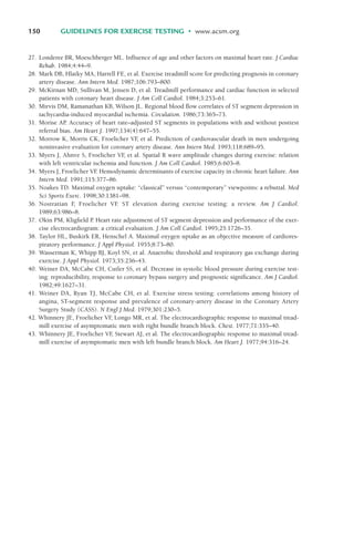150 GUIDELINES FOR EXERCISE TESTING • www.acsm.org
27. Londeree BR, Moeschberger ML. Influence of age and other factors on maximal heart rate. J Cardiac
Rehab. 1984;4:44–9.
28. Mark DB, Hlatky MA, Harrell FE, et al. Exercise treadmill score for predicting prognosis in coronary
artery disease. Ann Intern Med. 1987;106:793–800.
29. McKirnan MD, Sullivan M, Jensen D, et al. Treadmill performance and cardiac function in selected
patients with coronary heart disease. J Am Coll Cardiol. 1984;3:253–61.
30. Mirvis DM, Ramanathan KB, Wilson JL. Regional blood flow correlates of ST segment depression in
tachycardia-induced myocardial ischemia. Circulation. 1986;73:365–73.
31. Morise AP
. Accuracy of heart rate–adjusted ST segments in populations with and without posttest
referral bias. Am Heart J. 1997;134(4):647–55.
32. Morrow K, Morris CK, Froelicher VF
, et al. Prediction of cardiovascular death in men undergoing
noninvasive evaluation for coronary artery disease. Ann Intern Med. 1993;118:689–95.
33. Myers J, Ahnve S, Froelicher VF
, et al. Spatial R wave amplitude changes during exercise: relation
with left ventricular ischemia and function. J Am Coll Cardiol. 1985;6:603–8.
34. Myers J, Froelicher VF
. Hemodynamic determinants of exercise capacity in chronic heart failure. Ann
Intern Med. 1991;115:377–86.
35. Noakes TD. Maximal oxygen uptake: “classical” versus “contemporary” viewpoints: a rebuttal. Med
Sci Sports Exerc. 1998;30:1381–98.
36. Nostratian F
, Froelicher VF
. ST elevation during exercise testing: a review. Am J Cardiol.
1989;63:986–8.
37. Okin PM, Kligfield P
. Heart rate adjustment of ST segment depression and performance of the exer-
cise electrocardiogram: a critical evaluation. J Am Coll Cardiol. 1995;25:1726–35.
38. Taylor HL, Buskirk ER, Henschel A. Maximal oxygen uptake as an objective measure of cardiores-
piratory performance. J Appl Physiol. 1955;8:73–80.
39. Wasserman K, Whipp BJ, Koyl SN, et al. Anaerobic threshold and respiratory gas exchange during
exercise. J Appl Physiol. 1973;35:236–43.
40. Weiner DA, McCabe CH, Cutler SS, et al. Decrease in systolic blood pressure during exercise test-
ing: reproducibility, response to coronary bypass surgery and prognostic significance. Am J Cardiol.
1982;49:1627–31.
41. Weiner DA, Ryan TJ, McCabe CH, et al. Exercise stress testing: correlations among history of
angina, ST-segment response and prevalence of coronary-artery disease in the Coronary Artery
Surgery Study (CASS). N Engl J Med. 1979;301:230–5.
42. Whinnery JE, Froelicher VF
, Longo MR, et al. The electrocardiographic response to maximal tread-
mill exercise of asymptomatic men with right bundle branch block. Chest. 1977;71:335–40.
43. Whinnery JE, Froelicher VF
, Stewart AJ, et al. The electrocardiographic response to maximal tread-
mill exercise of asymptomatic men with left bundle branch block. Am Heart J. 1977;94:316–24.
LWBK119-3920G_CH06_135-150.qxd 10/20/08 9:53 AM Page 150 Aptara Inc.
 