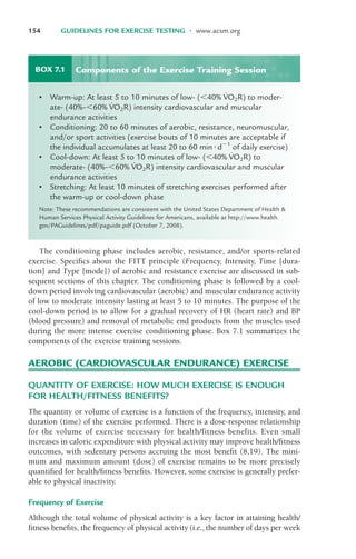 The conditioning phase includes aerobic, resistance, and/or sports-related
exercise. Specifics about the FITT principle (Frequency, Intensity, Time [dura-
tion] and Type [mode]) of aerobic and resistance exercise are discussed in sub-
sequent sections of this chapter. The conditioning phase is followed by a cool-
down period involving cardiovascular (aerobic) and muscular endurance activity
of low to moderate intensity lasting at least 5 to 10 minutes. The purpose of the
cool-down period is to allow for a gradual recovery of HR (heart rate) and BP
(blood pressure) and removal of metabolic end products from the muscles used
during the more intense exercise conditioning phase. Box 7.1 summarizes the
components of the exercise training sessions.
AEROBIC (CARDIOVASCULAR ENDURANCE) EXERCISE
QUANTITY OF EXERCISE: HOW MUCH EXERCISE IS ENOUGH
FOR HEALTH/FITNESS BENEFITS?
The quantity or volume of exercise is a function of the frequency, intensity, and
duration (time) of the exercise performed. There is a dose-response relationship
for the volume of exercise necessary for health/fitness benefits. Even small
increases in caloric expenditure with physical activity may improve health/fitness
outcomes, with sedentary persons accruing the most benefit (8,19). The mini-
mum and maximum amount (dose) of exercise remains to be more precisely
quantified for health/fitness benefits. However, some exercise is generally prefer-
able to physical inactivity.
Frequency of Exercise
Although the total volume of physical activity is a key factor in attaining health/
fitness benefits, the frequency of physical activity (i.e., the number of days per week
154 GUIDELINES FOR EXERCISE TESTING • www.acsm.org
BOX 7.1
• Warm-up: At least 5 to 10 minutes of low- (!40% V
·
O2R) to moder-
ate- (40%–!60% V
·
O2R) intensity cardiovascular and muscular
endurance activities
• Conditioning: 20 to 60 minutes of aerobic, resistance, neuromuscular,
and/or sport activities (exercise bouts of 10 minutes are acceptable if
the individual accumulates at least 20 to 60 min"d#1
of daily exercise)
• Cool-down: At least 5 to 10 minutes of low- (!40% V
·
O2R) to
moderate- (40%–!60% V
·
O2R) intensity cardiovascular and muscular
endurance activities
• Stretching: At least 10 minutes of stretching exercises performed after
the warm-up or cool-down phase
Note: These recommendations are consistent with the United States Department of Health &
Human Services Physical Activity Guidelines for Americans, available at http://www.health.
gov/PAGuidelines/pdf/paguide.pdf (October 7, 2008).
Components of the Exercise Training Session
LWBK119-3920G_CH07_151-182.qxd 10/20/08 12:52 PM Page 154 Aptara Inc.
 