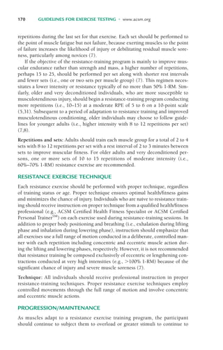 170 GUIDELINES FOR EXERCISE TESTING • www.acsm.org
repetitions during the last set for that exercise. Each set should be performed to
the point of muscle fatigue but not failure, because exerting muscles to the point
of failure increases the likelihood of injury or debilitating residual muscle sore-
ness, particularly among novices (7).
If the objective of the resistance-training program is mainly to improve mus-
cular endurance rather than strength and mass, a higher number of repetitions,
perhaps 15 to 25, should be performed per set along with shorter rest intervals
and fewer sets (i.e., one or two sets per muscle group) (7). This regimen neces-
sitates a lower intensity or resistance typically of no more than 50% 1-RM. Sim-
ilarly, older and very deconditioned individuals, who are more susceptible to
musculotendinous injury, should begin a resistance-training program conducting
more repetitions (i.e., 10–15) at a moderate RPE of 5 to 6 on a 10-point scale
(5,31). Subsequent to a period of adaptation to resistance training and improved
musculotendinous conditioning, older individuals may choose to follow guide-
lines for younger adults (i.e., higher intensity with 8 to 12 repetitions per set)
(7,8).
Repetitions and sets: Adults should train each muscle group for a total of 2 to 4
sets with 8 to 12 repetitions per set with a rest interval of 2 to 3 minutes between
sets to improve muscular fitness. For older adults and very deconditioned per-
sons, one or more sets of 10 to 15 repetitions of moderate intensity (i.e.,
60%–70% 1-RM) resistance exercise are recommended.
RESISTANCE EXERCISE TECHNIQUE
Each resistance exercise should be performed with proper technique, regardless
of training status or age. Proper technique ensures optimal health/fitness gains
and minimizes the chance of injury. Individuals who are naïve to resistance train-
ing should receive instruction on proper technique from a qualified health/fitness
professional (e.g., ACSM Certified Health Fitness Specialist or ACSM Certified
Personal TrainerSM
) on each exercise used during resistance-training sessions. In
addition to proper body positioning and breathing (i.e., exhalation during lifting
phase and inhalation during lowering phase), instruction should emphasize that
all exercises use a full range of motion conducted in a deliberate, controlled man-
ner with each repetition including concentric and eccentric muscle action dur-
ing the lifting and lowering phases, respectively. However, it is not recommended
that resistance training be composed exclusively of eccentric or lengthening con-
tractions conducted at very high intensities (e.g., %100% 1-RM) because of the
significant chance of injury and severe muscle soreness (7).
Technique: All individuals should receive professional instruction in proper
resistance-training techniques. Proper resistance exercise techniques employ
controlled movements through the full range of motion and involve concentric
and eccentric muscle actions.
PROGRESSION/MAINTENANCE
As muscles adapt to a resistance exercise training program, the participant
should continue to subject them to overload or greater stimuli to continue to
LWBK119-3920G_CH07_151-182.qxd 10/20/08 12:52 PM Page 170 Aptara Inc.
 