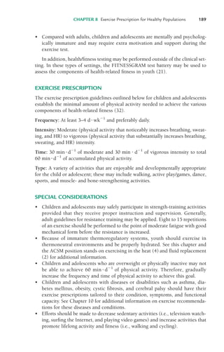 • Compared with adults, children and adolescents are mentally and psycholog-
ically immature and may require extra motivation and support during the
exercise test.
In addition, health/fitness testing may be performed outside of the clinical set-
ting. In these types of settings, the FITNESSGRAM test battery may be used to
assess the components of health-related fitness in youth (21).
EXERCISE PRESCRIPTION
The exercise prescription guidelines outlined below for children and adolescents
establish the minimal amount of physical activity needed to achieve the various
components of health-related fitness (32).
Frequency: At least 3–4 d!wk"1
and preferably daily.
Intensity: Moderate (physical activity that noticeably increases breathing, sweat-
ing, and HR) to vigorous (physical activity that substantially increases breathing,
sweating, and HR) intensity.
Time: 30 min !d"1
of moderate and 30 min ! d"1
of vigorous intensity to total
60 min!d"1
of accumulated physical activity.
Type: A variety of activities that are enjoyable and developmentally appropriate
for the child or adolescent; these may include walking, active play/games, dance,
sports, and muscle- and bone-strengthening activities.
SPECIAL CONSIDERATIONS
• Children and adolescents may safely participate in strength-training activities
provided that they receive proper instruction and supervision. Generally,
adult guidelines for resistance training may be applied. Eight to 15 repetitions
of an exercise should be performed to the point of moderate fatigue with good
mechanical form before the resistance is increased.
• Because of immature thermoregulatory systems, youth should exercise in
thermoneutral environments and be properly hydrated. See this chapter and
the ACSM position stands on exercising in the heat (4) and fluid replacement
(2) for additional information.
• Children and adolescents who are overweight or physically inactive may not
be able to achieve 60 min ! d"1
of physical activity. Therefore, gradually
increase the frequency and time of physical activity to achieve this goal.
• Children and adolescents with diseases or disabilities such as asthma, dia-
betes mellitus, obesity, cystic fibrosis, and cerebral palsy should have their
exercise prescriptions tailored to their condition, symptoms, and functional
capacity. See Chapter 10 for additional information on exercise recommenda-
tions for these diseases and conditions.
• Efforts should be made to decrease sedentary activities (i.e., television watch-
ing, surfing the Internet, and playing video games) and increase activities that
promote lifelong activity and fitness (i.e., walking and cycling).
CHAPTER 8 Exercise Prescription for Healthy Populations 189
LWBK119-3920G_CH08_183-206.qxd 10/20/08 1:33 PM Page 189 Aptara Inc.
 