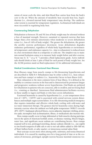 ration of sweat cools the skin, and skin blood flow carries heat from the body’s
core to the air. When the amount of metabolic heat exceeds heat loss, hyper-
thermia (i.e., elevated internal body temperature) may develop. The cardiovas-
cular system is essential for temperature regulation. Acclimatized individuals are
most successful in regulating body heat.
Counteracting Dehydration
Dehydration to between 3% and 5% loss of body weight may be tolerated without
a loss of maximal strength. However, sustained or repeated exercise that lasts
longer than a few minutes deteriorates when moderate to severe dehydration
exists (i.e., loss of %6% of body weight). The greater the dehydration, the greater
the aerobic exercise performance decrement. Acute dehydration degrades
endurance performance, regardless of whole-body hyperthermia or environmen-
tal temperature; and endurance capacity (i.e., time to exhaustion) is reduced more
in a hot environment than in a temperate or cold one. The simplest way to main-
tain normal hydration status is to measure body weight before and after exercise.
Sweat rate (L!h"1
or q!h"1
) provides a fluid replacement guide. Active individ-
uals should drink at least 1 pint of fluid for each pound of body weight lost. See
the ACSM position stand on fluid replacement (2) for additional information.
Medical Considerations: Exertional Heat Illnesses
Heat illnesses range from muscle cramps to life-threatening hyperthermia and
are described in Table 8.4. Dehydration may be either a direct (i.e., heat exhaus-
tion and heat cramps) or indirect (i.e., heatstroke) factor in heat illness (6,8).
Heat exhaustion is the most common form of heat illness. It is defined as the
inability to continue exercise in the heat and is characterized by prominent fatigue
and progressive weakness without severe hyperthermia. Oral fluids are preferred
for rehydration in patients who are conscious, able to swallow, and not losing fluid
(i.e., vomiting or diarrhea). Intravenous fluid administration facilitates recovery
in those unable to ingest oral fluids or who have severe dehydration.
Exertional heatstroke is caused by hyperthermia (i.e., a core temperature eleva-
tion of $40°C, $104°F) and is associated with central nervous system distur-
bances and multiple organ system failure. It is a life-threatening medical emergency
that requires immediate and effective whole-body cooling with cold-water and
ice-water immersion therapy. The greatest risk for heatstroke exists during high-
intensity exercise when the ambient wet bulb globe temperature (WBGT) exceeds
28°C (82°F). Inadequate physical fitness, excess adiposity, improper clothing, protec-
tive pads, incomplete heat acclimatization, illness, or medications also increase risk.
Heat cramps usually occur in large abdominal or limb muscles during participa-
tion in the sports of American football, tennis, or distance running. Muscle fatigue,
water loss, and significant sweat sodium are contributing factors. Heat cramps
respond well to rest, prolonged stretching, dietary sodium chloride (i.e., one-eighth
to one-fourth teaspoon of table salt or one to two salt tablets added to 300–500 mL
of fluid, bullion broth, or salty snacks), or intravenous normal saline fluid.
Heat syncope occurs more often among unfit, sedentary, and nonacclimatized
individuals. It is caused by standing erect for a long period of time or at the ces-
sation of strenuous, prolonged, upright exercise because maximal cutaneous ves-
CHAPTER 8 Exercise Prescription for Healthy Populations 195
LWBK119-3920G_CH08_183-206.qxd 10/20/08 1:34 PM Page 195 Aptara Inc.
 