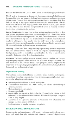 Monitor the environment: Use the WBGT index to determine appropriate action.
Modify activity in extreme environments: Enable access to ample fluid, provide
longer and/or more rest breaks to facilitate heat dissipation, and shorten or delay
playing times. Consider heat acclimatization status, fitness, nutrition, sleep dep-
rivation, and age of participants; intensity, duration, and time of day for exercise;
availability of fluids; and playing-surface heat reflection (i.e., grass versus
asphalt). Allow at least 3 hours, and preferably 6 hours, of recovery and rehy-
dration time between exercise sessions.
Heat acclimatization: Increase exercise heat stress gradually across 10 to 14 days
to stimulate adaptations to warmer ambient temperatures. These adaptations
include decreased rectal temperature, HR, RPE, increased exercise tolerance
time, increased sweating rate, and a reduction in sweat salt. Acclimatization
results in (a) improved heat transfer from the body’s core to the external envi-
ronment; (b) improved cardiovascular function; (c) more effective sweating; and
(d) improved exercise performance and heat tolerance.
Clothing: Clothes that have a high wicking capacity may assist in evaporative
heat loss. Athletes should remove as much clothing and equipment (especially
head gear) as possible to permit heat loss and reduce the risks of hyperthermia,
especially during the initial days of acclimatization.
Education: The training of participants, personal trainers, coaches, and commu-
nity emergency-response teams enhances the reduction, recognition (Table 8.4),
and treatment of heat-related illness. Such programs should emphasize the
importance of recognizing signs/symptoms of heat intolerance, being hydrated,
fed, rested, and acclimatized to heat.
Organizational Planning
When clients exercise in hot/humid conditions, fitness facilities and organiza-
tions should formulate a standardized heat-stress management plan that incor-
porates the following considerations.
• Screening and surveillance of at-risk participants
• Environmental assessment (i.e., WBGT index) and criteria for modifying or
canceling exercise
• Heat acclimatization procedures
• Easy access to fluids
• Optimized but not maximized fluid intake that (a) matches the volume of fluid
consumed to the volume of sweat lost and (b) limits body weight change to
#2% of body weight
• Awareness of the signs and symptoms of heatstroke, heat exhaustion, heat
cramps, and heat syncope (Table 8.4)
• Implementation of specific emergency procedures
EXERCISE IN COLD ENVIRONMENTS
People exercise and work in many cold-weather environments (i.e., low temper-
ature, high winds, low solar radiation, and rain/water exposure). For the most
198 GUIDELINES FOR EXERCISE TESTING • www.acsm.org
LWBK119-3920G_CH08_183-206.qxd 10/20/08 1:34 PM Page 198 Aptara Inc.
 