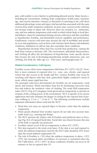 part, cold weather is not a barrier to performing physical activity. Many factors—
including the environment, clothing, body composition, health status, nutrition,
age, and exercise intensity—interact to determine if exercising in the cold elicits
additional physiologic strain and injury risk beyond that associated with the same
exercise done under temperate conditions. In most cases, exercise in the cold does
not increase strain or injury risk. However, there are scenarios (i.e., immersion,
rain, and low ambient temperature with wind) in which whole-body or local ther-
mal balance cannot be maintained during exercise-cold stress and that contribute
to hypothermia, frostbite, and diminished exercise capability and performance.
Furthermore, exercise-cold stress may increase the risk of morbidity and mortal-
ity in at-risk populations, such as those with ischemic heart disease and asthmatic
conditions. Inhalation of cold air may also exacerbate these conditions.
Hypothermia develops when heat loss exceeds heat production, causing the
body heat content to decrease (29). The environment, individual characteristics,
and clothing all affect the development of hypothermia. Some specific factors
that increase the risk of developing hypothermia include immersion, rain, wet
clothing, low body fat, older age (i.e., %60 years), and hypoglycemia (5).
Medical Considerations: Cold Injuries
Frostbite occurs when tissue temperatures fall below 0°C (32°F) (10,23). Frost-
bite is most common in exposed skin (i.e., nose, ears, cheeks, and exposed
wrists) but also occurs in the hands and feet. Contact frostbite may occur by
touching cold objects with bare skin, particularly highly conductive metal or
stone, which causes rapid heat loss.
The principal cold-stress determinants for frostbite are air temperature, wind
speed, and wetness. Wind exacerbates heat loss by facilitating convective heat
loss and reduces the insulative value of clothing. The wind chill temperature
index (WCT) (Fig. 8.2) integrates wind speed and air temperature to provide an
estimate of the cooling power of the environment. WCT is specific in its correct
application and only estimates the danger of cooling for the exposed skin of per-
sons walking at 1.3 m ! s"1
(3 mi ! h"1
). The following considerations include
important information about wind and the WCT.
• Wind does not cause an exposed object to become cooler than the ambient
temperature.
• Wind speeds obtained from weather reports do not take into account man-
made wind (e.g., running and skiing).
• The WCT presents the relative risk of frostbite and predicted times to freez-
ing (Fig. 8.2) of exposed facial skin. Facial skin was chosen because this area
of the body is typically not protected.
• Frostbite cannot occur if the air temperature is above 0°C (32°F).
• Wet skin exposed to the wind cools faster. If the skin is wet and exposed to
wind, the ambient temperature used for the WCT table should be 10°C lower
than the actual ambient temperature (9).
• The risk of frostbite is #5% when the ambient temperature is above –15°C
(5°F), but increased safety surveillance of exercisers is warranted when the
WCT falls below –27°C (–8°F). In those conditions, frostbite can occur in 30
minutes or less in exposed skin (5).
CHAPTER 8 Exercise Prescription for Healthy Populations 199
LWBK119-3920G_CH08_183-206.qxd 10/20/08 1:34 PM Page 199 Aptara Inc.
 
