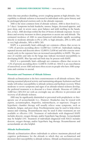 202 GUIDELINES FOR EXERCISE TESTING • www.acsm.org
chitis that may produce disabling, severe coughing spasms at high altitudes. Sus-
ceptibility to altitude sickness is increased in individuals with a prior history and
by prolonged physical exertion early in the altitude exposure.
AMS is the most common form of altitude sickness. AMS is short-lived (i.e.,
2–7 days). Symptoms include headache, nausea, fatigue, decreased appetite, and
poor sleep, and, in severe cases, poor balance and mild swelling in the hands,
feet, or face. AMS develops within the first 24 hours of altitude exposure. Its inci-
dence and severity increases in direct proportion to ascent rate and altitude. The
estimated incidence of AMS in unacclimatized individuals rapidly ascending
directly to moderate altitudes is 0% to 20%; to high altitudes, 20% to 60%; and
to very high altitudes, 50% to 80% (30).
HAPE is a potentially fatal—although not common—illness that occurs in
#10% of persons ascending above 12,000 feet (3,658 m). Individuals making
repeated ascents and descents above 12,000 ft (3,658 m) and who exercise stren-
uously early in the exposure have an increased susceptibility to HAPE. The pres-
ence of crackles and rales in the lungs may indicate increased susceptibility to
developing HAPE. Blue lips and nail beds may be present with HAPE.
HACE is a potentially fatal—although not common—illness that occurs in
#2% of persons ascending above 12,000 ft (3,658 m). HACE is an exacerbation
of unresolved, severe AMS and most often occurs in people who have AMS symp-
toms and continue to ascend.
Prevention and Treatment of Altitude Sickness
Altitude acclimatization is the best countermeasure to all altitude sickness. Min-
imizing sustained physical activity and maintaining adequate hydration and food
intake will reduce susceptibility to altitude sickness and facilitate recovery. When
moderate to severe symptoms and signs of an altitude-related sickness develop,
the preferred treatment is to descend to a lower altitude. Descents of 1,000 to
3,000 feet (305–914 m) with an overnight stay are effective in prevention and
recovery of all altitude sickness.
AMS may be significantly diminished or prevented with prophylactic or ther-
apeutic use of acetazolamide (i.e., Diamox). Headaches may be treated with
aspirin, acetaminophen, ibuprofen, indomethacin, or naproxen. Oxygen or
hyperbaric chamber therapy will usually relieve some symptoms, such as
headache, fatigue, and poor sleep. Prochlorperazine may be used to help relieve
nausea and vomiting. Dexamethasone may be used if other treatments are not
available or effective (19). Treatment of individuals with diagnosed HAPE
includes descent, oxygen therapy, and/or hyperbaric bag therapy. Acetazolamide
may be helpful (19). Treatment of individuals diagnosed with HACE includes
descent, oxygen therapy, and/or hyperbaric bag therapy. Dexamethasone and
acetazolamide are also helpful.
Altitude Acclimatization
Altitude acclimatization allows individuals to achieve maximum physical and
cognitive performance for the altitude to which they are acclimatized and
decreases their susceptibility to altitude sickness. Altitude acclimatization consists
LWBK119-3920G_CH08_183-206.qxd 10/20/08 1:34 PM Page 202 Aptara Inc.
 