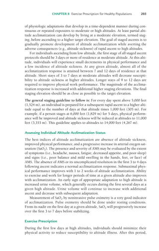 CHAPTER 8 Exercise Prescription for Healthy Populations 203
of physiologic adaptations that develop in a time-dependent manner during con-
tinuous or repeated exposures to moderate or high altitudes. At least partial alti-
tude acclimatization can develop by living at a moderate elevation, termed stag-
ing, before ascending to a higher target elevation. The goal of staged ascents is to
gradually promote development of altitude acclimatization while averting the
adverse consequences (e.g., altitude sickness) of rapid ascent to high altitudes.
For individuals ascending from low altitude, the first stage of all staged ascent
protocols should be 3 days or more of residence at moderate altitude. At this alti-
tude, individuals will experience small decrements in physical performance and
a low incidence of altitude sickness. At any given altitude, almost all of the
acclimatization response is attained between 7 and 12 days of residence at that
altitude. Short stays of 3 to 7 days at moderate altitudes will decrease suscepti-
bility to altitude sickness at higher altitudes. Longer stays of 9 to 12 days are
required to improve physical work performance. The magnitude of the acclima-
tization response is increased with additional higher staging elevations. The final
staging elevation should be as close as possible to the target elevation.
The general staging guideline to follow is: For every day spent above 5,000 feet
(1,524 m), an individual is prepared for a subsequent rapid ascent to a higher alti-
tude equal to the number of days at that altitude times 1,000 feet (305 m). For
example, if a person stages at 6,000 feet (1,829 m) for 5 days, physical perform-
ance will be improved and altitude sickness will be reduced at altitudes to 11,000
feet (3,353 m). This guideline applies to altitudes to 14,000 feet (4,267 m).
Assessing Individual Altitude Acclimatization Status
The best indices of altitude acclimatization are absence of altitude sickness,
improved physical performance, and a progressive increase in arterial oxygen sat-
uration (SaO2). The presence and severity of AMS may be evaluated by the extent
of symptoms (i.e., headache, nausea, fatigue, decreased appetite, and poor sleep)
and signs (i.e., poor balance and mild swelling in the hands, feet, or face) of
AMS. The absence of AMS or its uncomplicated resolution in the first 3 to 4 days
following ascent indicates a normal acclimatization response. Submaximal phys-
ical performance improves with 1 to 2 weeks of altitude acclimatization. Ability
to exercise and work for longer periods of time at a given altitude also improves
with acclimatization. An early sign of appropriate adaptation to high altitude is
increased urine volume, which generally occurs during the first several days at a
given high altitude. Urine volume will continue to increase with additional
ascent and decrease with subsequent adaptation.
Measurement of SaO2 by noninvasive pulse oximetry is a very good indicator
of acclimatization. Pulse oximetry should be done under resting conditions.
From its nadir on the first day at a given altitude, SaO2 will progressively increase
over the first 3 to 7 days before stabilizing.
Exercise Prescription
During the first few days at high altitudes, individuals should minimize their
physical activity to reduce susceptibility to altitude illness. After this period,
LWBK119-3920G_CH08_183-206.qxd 10/20/08 1:34 PM Page 203 Aptara Inc.
 