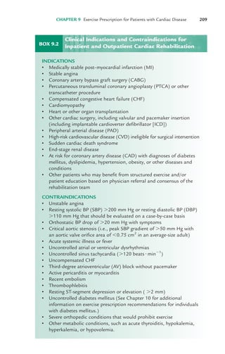 CHAPTER 9 Exercise Prescription for Patients with Cardiac Disease 209
BOX 9.2
INDICATIONS
• Medically stable post–myocardial infarction (MI)
• Stable angina
• Coronary artery bypass graft surgery (CABG)
• Percutaneous transluminal coronary angioplasty (PTCA) or other
transcatheter procedure
• Compensated congestive heart failure (CHF)
• Cardiomyopathy
• Heart or other organ transplantation
• Other cardiac surgery, including valvular and pacemaker insertion
(including implantable cardioverter defibrillator [ICD])
• Peripheral arterial disease (PAD)
• High-risk cardiovascular disease (CVD) ineligible for surgical intervention
• Sudden cardiac death syndrome
• End-stage renal disease
• At risk for coronary artery disease (CAD) with diagnoses of diabetes
mellitus, dyslipidemia, hypertension, obesity, or other diseases and
conditions
• Other patients who may benefit from structured exercise and/or
patient education based on physician referral and consensus of the
rehabilitation team
CONTRAINDICATIONS
• Unstable angina
• Resting systolic BP (SBP) #200 mm Hg or resting diastolic BP (DBP)
#110 mm Hg that should be evaluated on a case-by-case basis
• Orthostatic BP drop of #20 mm Hg with symptoms
• Critical aortic stenosis (i.e., peak SBP gradient of #50 mm Hg with
an aortic valve orifice area of $0.75 cm2
in an average-size adult)
• Acute systemic illness or fever
• Uncontrolled atrial or ventricular dysrhythmias
• Uncontrolled sinus tachycardia (#120 beats!min"1
)
• Uncompensated CHF
• Third-degree atrioventricular (AV) block without pacemaker
• Active pericarditis or myocarditis
• Recent embolism
• Thrombophlebitis
• Resting ST-segment depression or elevation ( #2 mm)
• Uncontrolled diabetes mellitus (See Chapter 10 for additional
information on exercise prescription recommendations for individuals
with diabetes mellitus.)
• Severe orthopedic conditions that would prohibit exercise
• Other metabolic conditions, such as acute thyroiditis, hypokalemia,
hyperkalemia, or hypovolemia.
Clinical Indications and Contraindications for
Inpatient and Outpatient Cardiac Rehabilitation
LWBK119-3920G_CH09_207-224.qxd 10/20/08 10:17 AM Page 209 Aptara Inc.
 
