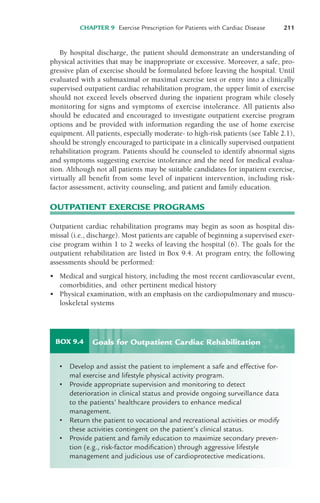 CHAPTER 9 Exercise Prescription for Patients with Cardiac Disease 211
By hospital discharge, the patient should demonstrate an understanding of
physical activities that may be inappropriate or excessive. Moreover, a safe, pro-
gressive plan of exercise should be formulated before leaving the hospital. Until
evaluated with a submaximal or maximal exercise test or entry into a clinically
supervised outpatient cardiac rehabilitation program, the upper limit of exercise
should not exceed levels observed during the inpatient program while closely
monitoring for signs and symptoms of exercise intolerance. All patients also
should be educated and encouraged to investigate outpatient exercise program
options and be provided with information regarding the use of home exercise
equipment. All patients, especially moderate- to high-risk patients (see Table 2.1),
should be strongly encouraged to participate in a clinically supervised outpatient
rehabilitation program. Patients should be counseled to identify abnormal signs
and symptoms suggesting exercise intolerance and the need for medical evalua-
tion. Although not all patients may be suitable candidates for inpatient exercise,
virtually all benefit from some level of inpatient intervention, including risk-
factor assessment, activity counseling, and patient and family education.
OUTPATIENT EXERCISE PROGRAMS
Outpatient cardiac rehabilitation programs may begin as soon as hospital dis-
missal (i.e., discharge). Most patients are capable of beginning a supervised exer-
cise program within 1 to 2 weeks of leaving the hospital (6). The goals for the
outpatient rehabilitation are listed in Box 9.4. At program entry, the following
assessments should be performed:
• Medical and surgical history, including the most recent cardiovascular event,
comorbidities, and other pertinent medical history
• Physical examination, with an emphasis on the cardiopulmonary and muscu-
loskeletal systems
BOX 9.4
• Develop and assist the patient to implement a safe and effective for-
mal exercise and lifestyle physical activity program.
• Provide appropriate supervision and monitoring to detect
deterioration in clinical status and provide ongoing surveillance data
to the patients’ healthcare providers to enhance medical
management.
• Return the patient to vocational and recreational activities or modify
these activities contingent on the patient’s clinical status.
• Provide patient and family education to maximize secondary preven-
tion (e.g., risk-factor modification) through aggressive lifestyle
management and judicious use of cardioprotective medications.
Goals for Outpatient Cardiac Rehabilitation
LWBK119-3920G_CH09_207-224.qxd 10/20/08 10:17 AM Page 211 Aptara Inc.
 