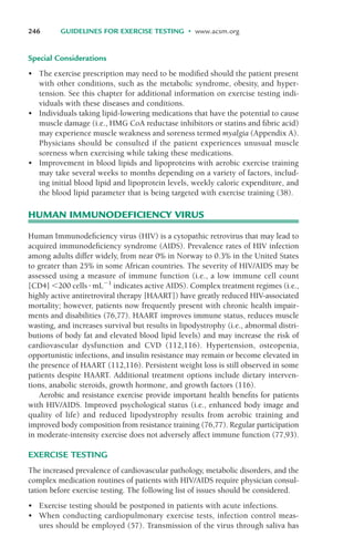 Special Considerations
• The exercise prescription may need to be modified should the patient present
with other conditions, such as the metabolic syndrome, obesity, and hyper-
tension. See this chapter for additional information on exercise testing indi-
viduals with these diseases and conditions.
• Individuals taking lipid-lowering medications that have the potential to cause
muscle damage (i.e., HMG CoA reductase inhibitors or statins and fibric acid)
may experience muscle weakness and soreness termed myalgia (Appendix A).
Physicians should be consulted if the patient experiences unusual muscle
soreness when exercising while taking these medications.
• Improvement in blood lipids and lipoproteins with aerobic exercise training
may take several weeks to months depending on a variety of factors, includ-
ing initial blood lipid and lipoprotein levels, weekly caloric expenditure, and
the blood lipid parameter that is being targeted with exercise training (38).
HUMAN IMMUNODEFICIENCY VIRUS
Human Immunodeficiency virus (HIV) is a cytopathic retrovirus that may lead to
acquired immunodeficiency syndrome (AIDS). Prevalence rates of HIV infection
among adults differ widely, from near 0% in Norway to 0.3% in the United States
to greater than 25% in some African countries. The severity of HIV/AIDS may be
assessed using a measure of immune function (i.e., a low immune cell count
[CD4] $200 cells!mL"1
indicates active AIDS). Complex treatment regimes (i.e.,
highly active antiretroviral therapy [HAART]) have greatly reduced HIV-associated
mortality; however, patients now frequently present with chronic health impair-
ments and disabilities (76,77). HAART improves immune status, reduces muscle
wasting, and increases survival but results in lipodystrophy (i.e., abnormal distri-
butions of body fat and elevated blood lipid levels) and may increase the risk of
cardiovascular dysfunction and CVD (112,116). Hypertension, osteopenia,
opportunistic infections, and insulin resistance may remain or become elevated in
the presence of HAART (112,116). Persistent weight loss is still observed in some
patients despite HAART. Additional treatment options include dietary interven-
tions, anabolic steroids, growth hormone, and growth factors (116).
Aerobic and resistance exercise provide important health benefits for patients
with HIV/AIDS. Improved psychological status (i.e., enhanced body image and
quality of life) and reduced lipodystrophy results from aerobic training and
improved body composition from resistance training (76,77). Regular participation
in moderate-intensity exercise does not adversely affect immune function (77,93).
EXERCISE TESTING
The increased prevalence of cardiovascular pathology, metabolic disorders, and the
complex medication routines of patients with HIV/AIDS require physician consul-
tation before exercise testing. The following list of issues should be considered.
• Exercise testing should be postponed in patients with acute infections.
• When conducting cardiopulmonary exercise tests, infection control meas-
ures should be employed (57). Transmission of the virus through saliva has
246 GUIDELINES FOR EXERCISE TESTING • www.acsm.org
LWBK119-3920G_CH10_225-272.qxd 10/20/08 1:06 PM Page 246 Aptara Inc.
 