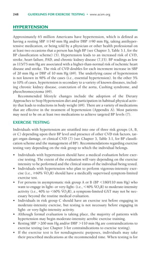 HYPERTENSION
Approximately 65 million Americans have hypertension, which is defined as
having a resting SBP '140 mm Hg and/or DBP '90 mm Hg, taking antihyper-
tensive medication, or being told by a physician or other health professional on
at least two occasions that a person has high BP (see Chapter 3, Table 3.1, for the
BP classification scheme) (5). Hypertension leads to an increased risk of CVD,
stroke, heart failure, PAD, and chronic kidney disease (7,15). BP readings as low
as 115/75 mm Hg are associated with a higher-than-normal risk of ischemic heart
disease and stroke. The risk of CVD doubles for each increment increase in SBP
of 20 mm Hg or DBP of 10 mm Hg (69). The underlying cause of hypertension
is not known in 90% of the cases (i.e., essential hypertension). In the other 5%
to 10% of cases, hypertension is secondary to a variety of known diseases, includ-
ing chronic kidney disease, coarctation of the aorta, Cushing syndrome, and
pheochromocytoma (69).
Recommended lifestyle changes include the adoption of the Dietary
Approaches to Stop Hypertension diet and participation in habitual physical activ-
ity that leads to reductions in body weight (69). There are a variety of medications
that are effective in the treatment of hypertension (Appendix A). Most patients
may need to be on at least two medications to achieve targeted BP levels (7).
EXERCISE TESTING
Individuals with hypertension are stratified into one of three risk groups (A, B,
or C) depending upon their BP level and presence of other CVD risk factors, tar-
get organ damage, or clinical CVD (7) (see Chapter 3, Table 3.1, for BP classifi-
cation scheme and the management of BP). Recommendations regarding exercise
testing vary depending on the risk group to which the individual belongs.
• Individuals with hypertension should have a medical evaluation before exer-
cise testing. The extent of the evaluation will vary depending on the exercise
intensity to be performed and the clinical status of the individual being tested.
• Individuals with hypertension who plan to perform vigorous-intensity exer-
cise (i.e., '60% V
·
O2R) should have a medically supervised symptom-limited
exercise test.
• For persons in asymptomatic risk group A or B (BP $180/110 mm Hg) who
want to engage in light- or very-light- (i.e., $40% V
·
O2R) to moderate-intensity
activity (i.e., 40% to $60% V
·
O2R), a symptom-limited GXT may not be nec-
essary beyond the routine medical evaluation.
• Individuals in risk group C should have an exercise test before engaging in
moderate-intensity exercise, but testing is not necessary before engaging in
light- or very-light-intensity activity.
• Although formal evaluation is taking place, the majority of patients with
hypertension may begin moderate-intensity aerobic exercise training.
• Resting SBP %200 mm Hg and/or DBP %110 mm Hg are contraindications to
exercise testing (see Chapter 3 for contraindications to exercise testing).
• If the exercise test is for nondiagnostic purposes, individuals may take
their prescribed medications at the recommended time. When testing is for
248 GUIDELINES FOR EXERCISE TESTING • www.acsm.org
LWBK119-3920G_CH10_225-272.qxd 10/20/08 1:06 PM Page 248 Aptara Inc.
 