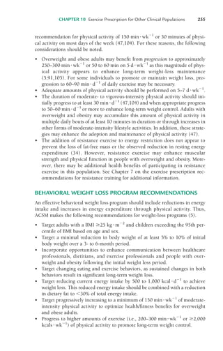 recommendation for physical activity of 150 min!wk"1
or 30 minutes of physi-
cal activity on most days of the week (47,104). For these reasons, the following
considerations should be noted.
• Overweight and obese adults may benefit from progression to approximately
250–300 min !wk"1
or 50 to 60 min on 5 d !wk"1
as this magnitude of phys-
ical activity appears to enhance long-term weight-loss maintenance
(5,91,105). For some individuals to promote or maintain weight loss, pro-
gression to 60–90 min !d"1
of daily exercise may be necessary.
• Adequate amounts of physical activity should be performed on 5–7 d!wk"1
.
• The duration of moderate- to vigorous-intensity physical activity should ini-
tially progress to at least 30 min !d"1
(47,104) and when appropriate progress
to 50–60 min !d"1
or more to enhance long-term weight control. Adults with
overweight and obesity may accumulate this amount of physical activity in
multiple daily bouts of at least 10 minutes in duration or through increases in
other forms of moderate-intensity lifestyle activities. In addition, these strate-
gies may enhance the adoption and maintenance of physical activity (47).
• The addition of resistance exercise to energy restriction does not appear to
prevent the loss of fat-free mass or the observed reduction in resting energy
expenditure (34). However, resistance exercise may enhance muscular
strength and physical function in people with overweight and obesity. More-
over, there may be additional health benefits of participating in resistance
exercise in this population. See Chapter 7 on the exercise prescription rec-
ommendations for resistance training for additional information.
BEHAVIORAL WEIGHT LOSS PROGRAM RECOMMENDATIONS
An effective behavioral weight loss program should include reductions in energy
intake and increases in energy expenditure through physical activity. Thus,
ACSM makes the following recommendations for weight-loss programs (5).
• Target adults with a BMI '25 kg!m"2
and children exceeding the 95th per-
centile of BMI based on age and sex.
• Target a minimal reduction in body weight of at least 5% to 10% of initial
body weight over a 3- to 6-month period.
• Incorporate opportunities to enhance communication between healthcare
professionals, dietitians, and exercise professionals and people with over-
weight and obesity following the initial weight loss period.
• Target changing eating and exercise behaviors, as sustained changes in both
behaviors result in significant long-term weight loss.
• Target reducing current energy intake by 500 to 1,000 kcal !d"1
to achieve
weight loss. This reduced energy intake should be combined with a reduction
in dietary fat to $30% of total energy intake.
• Target progressively increasing to a minimum of 150 min!wk"1
of moderate-
intensity physical activity to optimize health/fitness benefits for overweight
and obese adults.
• Progress to higher amounts of exercise (i.e., 200–300 min!wk"1
or '2,000
kcals !wk"1
) of physical activity to promote long-term weight control.
CHAPTER 10 Exercise Prescription for Other Clinical Populations 255
LWBK119-3920G_CH10_225-272.qxd 10/20/08 1:06 PM Page 255 Aptara Inc.
 
