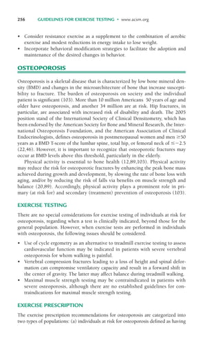 • Consider resistance exercise as a supplement to the combination of aerobic
exercise and modest reductions in energy intake to lose weight.
• Incorporate behavioral modification strategies to facilitate the adoption and
maintenance of the desired changes in behavior.
OSTEOPOROSIS
Osteoporosis is a skeletal disease that is characterized by low bone mineral den-
sity (BMD) and changes in the microarchitecture of bone that increase suscepti-
bility to fracture. The burden of osteoporosis on society and the individual
patient is significant (103). More than 10 million Americans 50 years of age and
older have osteoporosis, and another 34 million are at risk. Hip fractures, in
particular, are associated with increased risk of disability and death. The 2005
position stand of the International Society of Clinical Densitometry, which has
been endorsed by the American Society for Bone and Mineral Research, the Inter-
national Osteoporosis Foundation, and the American Association of Clinical
Endocrinologists, defines osteoporosis in postmenopausal women and men '50
years as a BMD T-score of the lumbar spine, total hip, or femoral neck of &"2.5
(22,46). However, it is important to recognize that osteoporotic fractures may
occur at BMD levels above this threshold, particularly in the elderly.
Physical activity is essential to bone health (12,89,103). Physical activity
may reduce the risk for osteoporotic fractures by enhancing the peak bone mass
achieved during growth and development, by slowing the rate of bone loss with
aging, and/or by reducing the risk of falls via benefits on muscle strength and
balance (20,89). Accordingly, physical activity plays a prominent role in pri-
mary (at risk for) and secondary (treatment) prevention of osteoporosis (103).
EXERCISE TESTING
There are no special considerations for exercise testing of individuals at risk for
osteoporosis, regarding when a test is clinically indicated, beyond those for the
general population. However, when exercise tests are performed in individuals
with osteoporosis, the following issues should be considered.
• Use of cycle ergometry as an alternative to treadmill exercise testing to assess
cardiovascular function may be indicated in patients with severe vertebral
osteoporosis for whom walking is painful.
• Vertebral compression fractures leading to a loss of height and spinal defor-
mation can compromise ventilatory capacity and result in a forward shift in
the center of gravity. The latter may affect balance during treadmill walking.
• Maximal muscle strength testing may be contraindicated in patients with
severe osteoporosis, although there are no established guidelines for con-
traindications for maximal muscle strength testing.
EXERCISE PRESCRIPTION
The exercise prescription recommendations for osteoporosis are categorized into
two types of populations: (a) individuals at risk for osteoporosis defined as having
256 GUIDELINES FOR EXERCISE TESTING • www.acsm.org
LWBK119-3920G_CH10_225-272.qxd 10/20/08 1:06 PM Page 256 Aptara Inc.
 