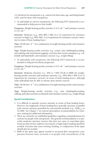 '1 risk factor for osteoporosis (e.g., current low bone mass, age, and being female)
(103), and (b) those with osteoporosis.
• In individuals at risk for osteoporosis, the following FITT framework is rec-
ommended to help preserve bone health.
Frequency: Weight-bearing aerobic activities 3–5 d!wk"1
and resistance exercise
2–3 d!wk"1
Intensity: Moderate (e.g., 60%–80% 1-RM, 8 to 12 repetitions for resistance
exercise) to high (e.g., 80%–90%, 5 to 6 repetitions for resistance exercise) inten-
sity in terms of bone-loading forces
Time: 30–60 min !d"1
of a combination of weight-bearing aerobic and resistance
activities
Type: Weight-bearing aerobic activities (e.g., tennis, stair climbing/descending,
and walking with intermittent jogging), activities that involve jumping (e.g., vol-
leyball and basketball), and resistance exercise (e.g., weight lifting)
• In individuals with osteoporosis, the following FITT framework is recom-
mended to help prevent disease progression.
Frequency: Weight-bearing aerobic activities 3–5 d!wk"1
and resistance exercise
2–3 d!wk"1
Intensity: Moderate intensity (i.e., 40% to $60% V
·
O2R or HRR) for weight-
bearing aerobic activities and moderate intensity (e.g., 60%–80% 1-RM, 8 to 12
repetitions for resistance exercise) in terms of bone-loading forces, although
some individuals may be able to tolerate more intense exercise
Time: 30–60 min !d"1
of a combination of weight-bearing aerobic and resistance
activities
Type: Weight-bearing aerobic activities (e.g., stair climbing/descending,
walking, and other activities as tolerated) and resistance exercise (e.g., weight lifting)
Special Considerations
• It is difficult to quantify exercise intensity in terms of bone-loading forces.
However, the magnitude of bone-loading force generally increases in parallel
with exercise intensity quantified by conventional methods (e.g., %HRmax or
%1-RM). See Chapter 7 on exercise prescription recommendation for resist-
ance training for additional information.
• There are currently no established guidelines regarding contraindications for
exercise for people with osteoporosis. The general recommendation is to pre-
scribe moderate intensity exercise that does not cause or exacerbate pain.
Exercises that involve explosive movements or high-impact loading should be
avoided. Exercises that cause twisting, bending, or compression of the spine
should also be avoided.
• BMD of the spine may appear normal or increased after osteoporotic com-
pression fractures have occurred or in people with osteoarthritis of the
CHAPTER 10 Exercise Prescription for Other Clinical Populations 257
LWBK119-3920G_CH10_225-272.qxd 10/20/08 1:06 PM Page 257 Aptara Inc.
 