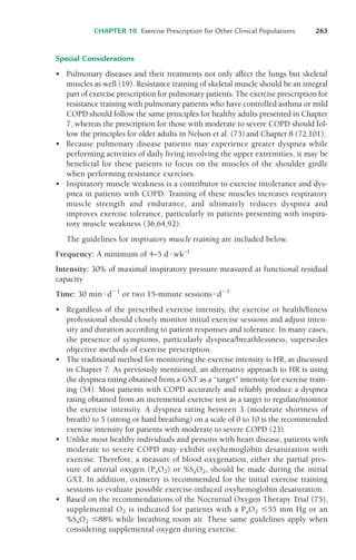 Special Considerations
• Pulmonary diseases and their treatments not only affect the lungs but skeletal
muscles as well (19). Resistance training of skeletal muscle should be an integral
part of exercise prescription for pulmonary patients. The exercise prescription for
resistance training with pulmonary patients who have controlled asthma or mild
COPD should follow the same principles for healthy adults presented in Chapter
7, whereas the prescription for those with moderate to severe COPD should fol-
low the principles for older adults in Nelson et al. (73) and Chapter 8 (72,101).
• Because pulmonary disease patients may experience greater dyspnea while
performing activities of daily living involving the upper extremities, it may be
beneficial for these patients to focus on the muscles of the shoulder girdle
when performing resistance exercises.
• Inspiratory muscle weakness is a contributor to exercise intolerance and dys-
pnea in patients with COPD. Training of these muscles increases respiratory
muscle strength and endurance, and ultimately reduces dyspnea and
improves exercise tolerance, particularly in patients presenting with inspira-
tory muscle weakness (36,64,92).
The guidelines for inspiratory muscle training are included below.
Frequency: A minimum of 4–5 d!wk–1
Intensity: 30% of maximal inspiratory pressure measured at functional residual
capacity
Time: 30 min!d"1
or two 15-minute sessions!d"1
• Regardless of the prescribed exercise intensity, the exercise or health/fitness
professional should closely monitor initial exercise sessions and adjust inten-
sity and duration according to patient responses and tolerance. In many cases,
the presence of symptoms, particularly dyspnea/breathlessness, supersedes
objective methods of exercise prescription.
• The traditional method for monitoring the exercise intensity is HR, as discussed
in Chapter 7. As previously mentioned, an alternative approach to HR is using
the dyspnea rating obtained from a GXT as a “target” intensity for exercise train-
ing (54). Most patients with COPD accurately and reliably produce a dyspnea
rating obtained from an incremental exercise test as a target to regulate/monitor
the exercise intensity. A dyspnea rating between 3 (moderate shortness of
breath) to 5 (strong or hard breathing) on a scale of 0 to 10 is the recommended
exercise intensity for patients with moderate to severe COPD (23).
• Unlike most healthy individuals and persons with heart disease, patients with
moderate to severe COPD may exhibit oxyhemoglobin desaturation with
exercise. Therefore, a measure of blood oxygenation, either the partial pres-
sure of arterial oxygen (PaO2) or %SaO2, should be made during the initial
GXT. In addition, oximetry is recommended for the initial exercise training
sessions to evaluate possible exercise-induced oxyhemoglobin desaturation.
• Based on the recommendations of the Nocturnal Oxygen Therapy Trial (75),
supplemental O2 is indicated for patients with a PaO2 &55 mm Hg or an
%SaO2 &88% while breathing room air. These same guidelines apply when
considering supplemental oxygen during exercise.
CHAPTER 10 Exercise Prescription for Other Clinical Populations 263
LWBK119-3920G_CH10_225-272.qxd 10/20/08 1:06 PM Page 263 Aptara Inc.
 