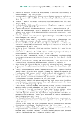 CHAPTER 10 Exercise Prescription for Other Clinical Populations 269
54. Horowitz MB, Littenberg B, Mahler DA. Dyspnea ratings for prescribing exercise intensity in
patients with COPD. Chest. 1996;109:1169–75.
55. International Diabetes Federation. The IDF consensus world-wide definition of the metabolic syn-
drome [Internet]. 2007. Available from: http://www.idf.org/webdata/docs/MetSyndrome_
FINAL.pdf
56. Johansen KL. Exercise and chronic kidney disease: current recommendations. Sports Med.
2005;35:485–99.
57. Kendrick AH, Johns DP, Leeming JP. Infection control of lung function equipment: a practical
approach. Respir Med. 2003;97:1163–79.
58. Klippel JH, editor. Primer on the Rheumatic Diseases. Atlanta (GA): Arthritis Foundation, 2001.
59. Knowler WC, Barrett-Connor E, Fowler SE, Hamman RF
, Lachin JM, Walker EA, Nathan DM.
Reduction in the incidence of type 2 diabetes with lifestyle intervention or metformin. N Engl J
Med. 2002;346:393–403.
60. Kouidi EJ. Central and peripheral adaptations to physical training in patients with end-stage renal
disease. Sports Med. 2001;31:651–65.
61. Lin K, Stewart D, Cooper S, Davis CL. Pre-transplant cardiac testing for kidney-pancreas trans-
plant candidates and association with cardiac outcomes. Clin Transplant. 2001;15:269–75.
62. Liu G, Peacock M, Eilam O, Dorulla G, Braunstein E, Johnston CC. Effect of osteoarthritis in the
lumbar spine and hip on bone mineral density and diagnosis of osteoporosis in elderly men and
women. Osteoporos Int. 1997;7:564–9.
63. Lockette K, Keys A. Conditioning with Physical Disabilities. Champaign (IL): Human Kinetics;
1995. p. 65–90.
64. Lotters F
, van Tol B, Kwakkel G, Gosselink R. Effects of controlled inspiratory muscle training in
patients with COPD: a meta-analysis. Eur Respir J. 2002;20:570–6.
65. McNeely ML, Peddle C, Parliament M, Courneya KS. Cancer rehabilitation: recommendations for
integrating exercise programming in the clinical practice setting. Curr Cancer Ther Rev. 2006;2
(4):351–60.
66. Miller TD, Squires RW, Gau GT, Ilstrup DM, Frohnert PP
, Sterioff S. Graded exercise testing and
training after renal transplantation: a preliminary study. Mayo Clin Proc. 1987;62:773–7.
67. Minor MA, Kay DR. Arthritis. In: Durstine J.L, Moore GE, editors. ACSM’s Exercise Management
for Persons with Chronic Diseases and Disabilities. 2nd ed. Champagne (IL): Human Kinetics; 2003.
p. 210–6.
68. National Cholesterol Education Program. Third Report of the National Cholesterol Education
Program (NCEP) Expert Panel on the Detection, Evaluation, and Treatment of High Blood Cho-
lesterol in Adults (Adult Treatment Panel III). 2002. Bethesda, MD, NIH Publication No. 02-5215.
69. National Heart Lung and Blood Institute. Seventh Report of the Joint National Committee on Pre-
vention, Detection, Evaluation and Treatment of High Blood Pressure—JNC VII. Bethesda (MD):
U.S. Department of Health and Human Services. 2004. 04-52302003.
70. National Institutes of Health and National Heart, Lung, and Blood Institute. Clinical guidelines
on the identification, evaluation, and treatment of overweight and obesity in adults—the evidence
report. Obes Res. 1998;6(suppl.2), p. 515–2095.
71. National Kidney Foundation. K/DOQI clinical practice guidelines for chronic kidney disease:
evaluation, classification, and stratification. Am J Kidney Dis. 2002;39(2 suppl 1):S1–266.
72. Nici L, Donner C, Wouters E, et al. American Thoracic Society/European Respiratory Society
statement on pulmonary rehabilitation. Am J Respir Crit Care Med. 2006;173:1390–413.
73. Nelson ME, Rejeski WJ, Blair SN, et al. Physical activity and public health in older adults: rec-
ommendation from the American College of Sports Medicine and the American Heart Association.
Med Sci Sports Exer. 2007;39(8):1435–45.
74. Ness KK, Wall MM, Oakes JM, Robison LL, Gurney JG. Physical performance limitations and par-
ticipation restrictions among cancer survivors: a population-based study. Ann Epidemiol.
2006;16:197–205.
75. Nocturnal Oxygen Therapy Trial Group. Continuous or nocturnal oxygen therapy in hypoxemic
chronic obstructive lung disease: a clinical trial. Ann Intern Med. 1980;93:391–8.
76. O’Brien K, Nixon S, Glazier RH, Tynan AM. Progressive resistive exercise interventions for adults
living with HIV/AIDS. Cochrane Database Syst Rev. 2004;CD004248.
77. O’Brien K, Nixon S, Tynan AM, Glazier RH. Effectiveness of aerobic exercise in adults living with
HIV/AIDS: systematic review. Med Sci Sports Exerc. 2004;36:1659–66.
LWBK119-3920G_CH10_225-272.qxd 10/20/08 1:06 PM Page 269 Aptara Inc.
 