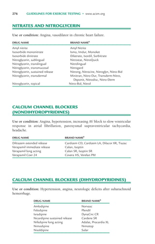 CALCIUM CHANNEL BLOCKERS
(NONDIHYDROPYRIDINES)
Use or condition: Angina, hypertension, increasing AV block to slow ventricular
response in atrial fibrillation, paroxysmal supraventricular tachycardia,
headache.
276 GUIDELINES FOR EXERCISE TESTING • www.acsm.org
DRUG NAME BRAND NAMEb
Diltiazem extended release Cardizem CD, Cardizem LA, Dilacor XR, Tiazac
Verapamil immediate release Calan, Isoptin
Verapamil long acting Calan SR, Isoptin SR
Verapamil Coer 24 Covera HS, Verelan PM
CALCIUM CHANNEL BLOCKERS (DIHYDROPYRIDINES)
Use or condition: Hypertension, angina, neurologic deficits after subarachnoid
hemorrhage.
DRUG NAME BRAND NAMEb
Amlodipine Norvasc
Felodipine Plendil
Isradipine DynaCirc CR
Nicardipine sustained release Cardene SR
Nifedipine long acting Adalat, Procardia XL
Nimodipine Nimotop
Nisoldipine Sular
NITRATES AND NITROGLYCERIN
Use or condition: Angina, vasodilator in chronic heart failure.
DRUG NAME BRAND NAMEb
Amyl nitrite Amyl Nitrite
Isosorbide mononitrate Ismo, Imdur, Monoket
Isosorbide dinitrate Dilatrate, Isordil, Sorbitrate
Nitroglycerin, sublingual Nitrostat, NitroQuick
Nitroglycerin, translingual Nitrolingual
Nitroglycerin, transmucosal Nitrogard
Nitroglycerin, sustained release Nitrong, Nitrocine, Nitroglyn, Nitro-Bid
Nitroglycerin, transdermal Minitran, Nitro-Dur, Transderm-Nitro,
Deponit, Nitrodisc, Nitro-Derm
Nitroglycerin, topical Nitro-Bid, Nitrol
LWBK119-3920G_AppA_273-291.qxd 10/20/08 1:08 PM Page 276 Aptara Inc.
 