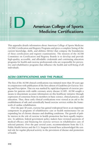310
This appendix details information about American College of Sports Medicine
(ACSM) Certification and Registry Programs and gives a complete listing of the
current knowledge, skills, and abilities (KSAs) that compose the foundations
of these certification and registry examinations. The mission of the ACSM
Committee on Certification and Registry Boards is to develop and provide
high-quality, accessible, and affordable credentials and continuing education
programs for health and exercise professionals who are responsible for preven-
tive and rehabilitative programs that influence the health and well-being of all
individuals.
ACSM CERTIFICATIONS AND THE PUBLIC
The first of the ACSM clinical certifications was initiated more than 30 years ago
in conjunction with publication of the first edition of Guidelines for Exercise Test-
ing and Prescription. That era was marked by rapid development of exercise pro-
grams for patients with stable coronary artery disease (CAD). ACSM sought a
means to disseminate accurate information on this healthcare initiative through
expression of consensus from its members in basic science, clinical practice, and
education. Thus, these early clinical certifications were viewed as an aid to the
establishment of safe and scientifically based exercise services within the frame-
work of cardiac rehabilitation.
Over the past 30 years, exercise has gained widespread favor as an important
component in programs of rehabilitative care or health maintenance for an
expanding list of chronic diseases and disabling conditions. The growth of pub-
lic interest in the role of exercise in health promotion has been equally impres-
sive. In addition, federal government policy makers have revisited questions of
medical efficacy and financing for exercise services in rehabilitative care of
selected patients. Over the past several years, recommendations from the U.S.
Public Health Service and the U.S. Surgeon General have acknowledged the cen-
tral role for regular physical activity in the prevention of disease and promotion
of health.
American College of Sports
Medicine Certifications
> > > > > > > > > > > > >
D
A
PPENDIX
LWBK119-3920G_AppD_310-362.qxd 11/18/08 4:57 AM Page 310 Aptara Inc.
 