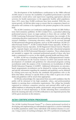 The development of the health/fitness certifications in the 1980s reflected
ACSM’s intent to increase the availability of qualified professionals to provide
scientifically sound advice and supervision regarding appropriate physical
activities for health maintenance in the apparently healthy adult population.
Since 1975, more than 35,000 certificates have been awarded. With this con-
sistent growth, ACSM has taken steps to ensure that its competency-based cer-
tifications will continue to be regarded as the premier program in the exercise
field.
The ACSM Committee on Certification and Registry Boards (CCRB) Publica-
tions Sub-Committee publishes ACSM’s Certified News, a periodical addressing
professional practice issues; its target audience is those who are certified. The
CCRB Continuing Professional Education Sub-Committee has oversight of the
continuing education requirements for maintenance of certification and auditing
renewal candidates. Continuing education credits can be accrued through
ACSM-sponsored educational programs, such as ACSM workshops (ACSM Cer-
tified Personal TrainerSM
, ACSM Certified Health Fitness Specialist, ACSM Cer-
tified Clinical Exercise Specialist, ACSM Registered Clinical Exercise Physiolo-
gist®
), regional chapter and annual meetings, and other educational programs
approved by the ACSM Professional Education Committee. These enhancements
are intended to support the continued professional growth of those who have
made a commitment to service in this rapidly growing health and fitness field.
In 2004, ACSM was a founding member of the multiorganizational Commit-
tee on Accreditation for the Exercise Sciences (CoAES) and assisted with the
development of standards and guidelines for educational programs seeking
accreditation under the auspices of the Commission on Accreditation of Allied
Health Education Programs (CAAHEP). Additional information on outcomes-
based, programmatic accreditation can be obtained by visiting www.caahep.org,
and specific information regarding the standards and guidelines can be obtained
by visiting www.coaes.org. Because the standards and guidelines refer to the
KSAs that follow, reference to specific KSAs as they relate to given sets of stan-
dards and guidelines will be noted when appropriate.
ACSM also acknowledges the expectation from successful candidates that the
public will be informed of the high standards, values, and professionalism
implicit in meeting these certification requirements. The college has formally
organized its volunteer committee structure and national office staff to give
added emphasis to informing the public, professionals, and government agencies
about issues of critical importance to ACSM. Informing these constituencies
about the meaning and value of ACSM certification is one important priority that
will be given attention in this initiative.
ACSM CERTIFICATION PROGRAMS
The ACSM Certified Personal TrainerSM
is a fitness professional involved in
developing and implementing an individualized approach to exercise leadership
in healthy populations and/or those individuals with medical clearance to exer-
cise. Using a variety of teaching techniques, the CPT is proficient in leading and
APPENDIX D American College of Sports Medicine Certifications 311
LWBK119-3920G_AppD_310-362.qxd 10/20/08 1:10 PM Page 311 Aptara Inc.
 