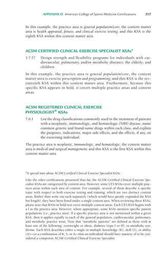 In this example, the practice area is general population/core; the content matter
area is health appraisal, fitness, and clinical exercise testing; and this KSA is the
eighth KSA within this content matter area.
ACSM CERTIFIED CLINICAL EXERCISE SPECIALIST KSAsa
1.7.17 Design strength and flexibility programs for individuals with car-
diovascular, pulmonary, and/or metabolic diseases; the elderly; and
children.
In this example, the practice area is general population/core; the content
matter area is exercise prescription and programming; and this KSA is the sev-
enteenth KSA within this content matter area. Furthermore, because this
specific KSA appears in bold, it covers multiple practice areas and content
areas.
ACSM REGISTERED CLINICAL EXERCISE
PHYSIOLOGIST®
KSAs
7.6.1 List the drug classifications commonly used in the treatment of patients
with a neoplastic, immunologic, and hematologic (NIH) disease, name
common generic and brand-name drugs within each class, and explain
the purposes, indications, major side effects, and the effects, if any, on
the exercising individual.
The practice area is neoplastic, immunologic, and hematologic; the content matter
area is medical and surgical management; and this KSA is the first KSA within this
content matter area.
APPENDIX D American College of Sports Medicine Certifications 317
a
A special note about ACSM Certified Clinical Exercise Specialist KSAs
Like the other certifications presented thus far, the ACSM Certified Clinical Exercise Spe-
cialist KSAs are categorized by content area. However, some CES KSAs cover multiple prac-
tices areas within each area of content. For example, several of them describe a specific
topic with respect to both exercise testing and training, which are two distinct content
areas. Rather than write out each separately (which would have greatly expanded the KSA
list length), they have been listed under a single content area. When reviewing these KSAs,
please note that KSAs in bold text cover multiple content areas. Each CES KSA begins with
a l as the practice area. However, where appropriate, some KSAs mention specific patient
populations (i.e., practice area). If a specific practice area is not mentioned within a given
KSA, then it applies equally to each of the general population, cardiovascular, pulmonary,
and metabolic practice areas. Note that “metabolic patients” are defined as those with at
least one of the following: overweight or obese, diabetes (type I or II), or metabolic syn-
drome. Each KSA describes either a single or multiple knowledge (K), skill (S), or ability
(A)—or a combination of K, S, or A—that an individual should have mastery of to be con-
sidered a competent ACSM Certified Clinical Exercise Specialist.
LWBK119-3920G_AppD_310-362.qxd 10/20/08 1:10 PM Page 317 Aptara Inc.
 