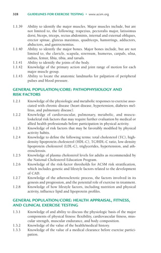1.1.39 Ability to identify the major muscles. Major muscles include, but are
not limited to, the following: trapezius, pectoralis major, latissimus
dorsi, biceps, triceps, rectus abdominis, internal and external obliques,
erector spinae, gluteus maximus, quadriceps, hamstrings, adductors,
abductors, and gastrocnemius.
1.1.40 Ability to identify the major bones. Major bones include, but are not
limited to, the clavicle, scapula, strernum, humerus, carpals, ulna,
radius, femur, fibia, tibia, and tarsals.
1.1.41 Ability to identify the joints of the body.
1.1.42 Knowledge of the primary action and joint range of motion for each
major muscle group.
1.1.43 Ability to locate the anatomic landmarks for palpation of peripheral
pulses and blood pressure.
GENERAL POPULATION/CORE: PATHOPHYSIOLOGY AND
RISK FACTORS
1.2.1 Knowledge of the physiologic and metabolic responses to exercise asso-
ciated with chronic disease (heart disease, hypertension, diabetes mel-
litus, and pulmonary disease).
1.2.2 Knowledge of cardiovascular, pulmonary, metabolic, and muscu-
loskeletal risk factors that may require further evaluation by medical or
allied health professionals before participation in physical activity.
1.2.3 Knowledge of risk factors that may be favorably modified by physical
activity habits.
1.2.4 Knowledge to define the following terms: total cholesterol (TC), high-
density lipoprotein cholesterol (HDL-C), TC/HDL-C ratio, low-density
lipoprotein cholesterol (LDL-C), triglycerides, hypertension, and ath-
erosclerosis.
1.2.5 Knowledge of plasma cholesterol levels for adults as recommended by
the National Cholesterol Education Program.
1.2.6 Knowledge of the risk-factor thresholds for ACSM risk stratification,
which includes genetic and lifestyle factors related to the development
of CAD.
1.2.7 Knowledge of the atherosclerotic process, the factors involved in its
genesis and progression, and the potential role of exercise in treatment.
1.2.8 Knowledge of how lifestyle factors, including nutrition and physical
activity, influence lipid and lipoprotein profiles.
GENERAL POPULATION/CORE: HEALTH APPRAISAL, FITNESS,
AND CLINICAL EXERCISE TESTING
1.3.1 Knowledge of and ability to discuss the physiologic basis of the major
components of physical fitness: flexibility, cardiovascular fitness, mus-
cular strength, muscular endurance, and body composition.
1.3.2 Knowledge of the value of the health/medical history.
1.3.3 Knowledge of the value of a medical clearance before exercise partici-
pation.
328 GUIDELINES FOR EXERCISE TESTING • www.acsm.org
LWBK119-3920G_AppD_310-362.qxd 10/20/08 1:10 PM Page 328 Aptara Inc.
 