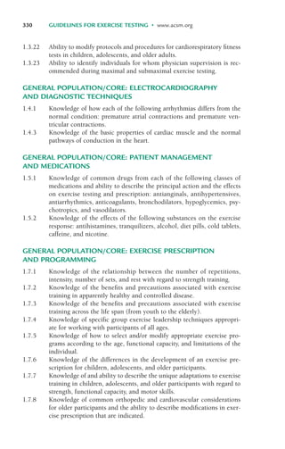 1.3.22 Ability to modify protocols and procedures for cardiorespiratory fitness
tests in children, adolescents, and older adults.
1.3.23 Ability to identify individuals for whom physician supervision is rec-
ommended during maximal and submaximal exercise testing.
GENERAL POPULATION/CORE: ELECTROCARDIOGRAPHY
AND DIAGNOSTIC TECHNIQUES
1.4.1 Knowledge of how each of the following arrhythmias differs from the
normal condition: premature atrial contractions and premature ven-
tricular contractions.
1.4.3 Knowledge of the basic properties of cardiac muscle and the normal
pathways of conduction in the heart.
GENERAL POPULATION/CORE: PATIENT MANAGEMENT
AND MEDICATIONS
1.5.1 Knowledge of common drugs from each of the following classes of
medications and ability to describe the principal action and the effects
on exercise testing and prescription: antianginals, antihypertensives,
antiarrhythmics, anticoagulants, bronchodilators, hypoglycemics, psy-
chotropics, and vasodilators.
1.5.2 Knowledge of the effects of the following substances on the exercise
response: antihistamines, tranquilizers, alcohol, diet pills, cold tablets,
caffeine, and nicotine.
GENERAL POPULATION/CORE: EXERCISE PRESCRIPTION
AND PROGRAMMING
1.7.1 Knowledge of the relationship between the number of repetitions,
intensity, number of sets, and rest with regard to strength training.
1.7.2 Knowledge of the benefits and precautions associated with exercise
training in apparently healthy and controlled disease.
1.7.3 Knowledge of the benefits and precautions associated with exercise
training across the life span (from youth to the elderly).
1.7.4 Knowledge of specific group exercise leadership techniques appropri-
ate for working with participants of all ages.
1.7.5 Knowledge of how to select and/or modify appropriate exercise pro-
grams according to the age, functional capacity, and limitations of the
individual.
1.7.6 Knowledge of the differences in the development of an exercise pre-
scription for children, adolescents, and older participants.
1.7.7 Knowledge of and ability to describe the unique adaptations to exercise
training in children, adolescents, and older participants with regard to
strength, functional capacity, and motor skills.
1.7.8 Knowledge of common orthopedic and cardiovascular considerations
for older participants and the ability to describe modifications in exer-
cise prescription that are indicated.
330 GUIDELINES FOR EXERCISE TESTING • www.acsm.org
LWBK119-3920G_AppD_310-362.qxd 10/20/08 1:10 PM Page 330 Aptara Inc.
 