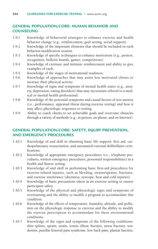 GENERAL POPULATION/CORE: HUMAN BEHAVIOR AND
COUNSELING
1.9.1 Knowledge of behavioral strategies to enhance exercise and health
behavior change (e.g., reinforcement, goal setting, social support).
1.9.2 Knowledge of the important elements that should be included in each
behavior-modification session.
1.9.3 Knowledge of specific techniques to enhance motivation (e.g., posters,
recognition, bulletin boards, games, competitions).
1.9.4 Knowledge of extrinsic and intrinsic reinforcement and ability to give
examples of each.
1.9.5 Knowledge of the stages of motivational readiness.
1.9.6 Knowledge of approaches that may assist less motivated clients to
increase their physical activity.
1.9.7 Knowledge of signs and symptoms of mental health states (e.g., anxi-
ety, depression, eating disorders) that may necessitate referral to a med-
ical or mental health professional.
1.9.8 Knowledge of the potential symptoms and causal factors of test anxiety
(i.e., performance, appraisal threat during exercise testing) and how it
may affect physiologic responses to testing.
1.9.9 Ability to coach clients to set achievable goals and overcome obstacles
through a variety of methods (e.g., in person, on phone, and on Internet).
GENERAL POPULATION/CORE: SAFETY, INJURY PREVENTION,
AND EMERGENCY PROCEDURES
1.10.1 Knowledge of and skill in obtaining basic life support, first aid, car-
diopulmonary resuscitation, and automated external defibrillator certi-
fications.
1.10.2 Knowledge of appropriate emergency procedures (i.e., telephone pro-
cedures, written emergency procedures, personnel responsibilities) in a
health and fitness setting.
1.10.3 Knowledge of and skill in performing basic first-aid procedures for
exercise-related injuries, such as bleeding, strains/sprains, fractures,
and exercise intolerance (dizziness, syncope, heat and cold injuries).
1.10.4 Knowledge of basic precautions taken in an exercise setting to ensure
participant safety.
1.10.5 Knowledge of the physical and physiologic signs and symptoms of
overtraining and the ability to modify a program to accommodate this
condition.
1.10.6 Knowledge of the effects of temperature, humidity, altitude, and pollu-
tion on the physiologic response to exercise and the ability to modify
the exercise prescription to accommodate for these environmental
conditions.
1.10.7 Knowledge of the signs and symptoms of the following conditions:
shin splints, sprain, strain, tennis elbow, bursitis, stress fracture, ten-
donitis, patellar femoral pain syndrome, low back pain, plantar fasciitis,
334 GUIDELINES FOR EXERCISE TESTING • www.acsm.org
LWBK119-3920G_AppD_310-362.qxd 10/20/08 1:10 PM Page 334 Aptara Inc.
 