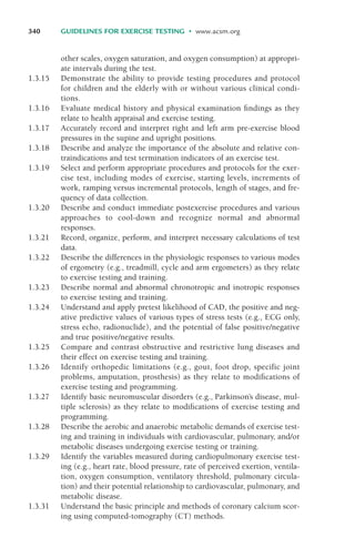 other scales, oxygen saturation, and oxygen consumption) at appropri-
ate intervals during the test.
1.3.15 Demonstrate the ability to provide testing procedures and protocol
for children and the elderly with or without various clinical condi-
tions.
1.3.16 Evaluate medical history and physical examination findings as they
relate to health appraisal and exercise testing.
1.3.17 Accurately record and interpret right and left arm pre-exercise blood
pressures in the supine and upright positions.
1.3.18 Describe and analyze the importance of the absolute and relative con-
traindications and test termination indicators of an exercise test.
1.3.19 Select and perform appropriate procedures and protocols for the exer-
cise test, including modes of exercise, starting levels, increments of
work, ramping versus incremental protocols, length of stages, and fre-
quency of data collection.
1.3.20 Describe and conduct immediate postexercise procedures and various
approaches to cool-down and recognize normal and abnormal
responses.
1.3.21 Record, organize, perform, and interpret necessary calculations of test
data.
1.3.22 Describe the differences in the physiologic responses to various modes
of ergometry (e.g., treadmill, cycle and arm ergometers) as they relate
to exercise testing and training.
1.3.23 Describe normal and abnormal chronotropic and inotropic responses
to exercise testing and training.
1.3.24 Understand and apply pretest likelihood of CAD, the positive and neg-
ative predictive values of various types of stress tests (e.g., ECG only,
stress echo, radionuclide), and the potential of false positive/negative
and true positive/negative results.
1.3.25 Compare and contrast obstructive and restrictive lung diseases and
their effect on exercise testing and training.
1.3.26 Identify orthopedic limitations (e.g., gout, foot drop, specific joint
problems, amputation, prosthesis) as they relate to modifications of
exercise testing and programming.
1.3.27 Identify basic neuromuscular disorders (e.g., Parkinson’s disease, mul-
tiple sclerosis) as they relate to modifications of exercise testing and
programming.
1.3.28 Describe the aerobic and anaerobic metabolic demands of exercise test-
ing and training in individuals with cardiovascular, pulmonary, and/or
metabolic diseases undergoing exercise testing or training.
1.3.29 Identify the variables measured during cardiopulmonary exercise test-
ing (e.g., heart rate, blood pressure, rate of perceived exertion, ventila-
tion, oxygen consumption, ventilatory threshold, pulmonary circula-
tion) and their potential relationship to cardiovascular, pulmonary, and
metabolic disease.
1.3.31 Understand the basic principle and methods of coronary calcium scor-
ing using computed-tomography (CT) methods.
340 GUIDELINES FOR EXERCISE TESTING • www.acsm.org
LWBK119-3920G_AppD_310-362.qxd 10/20/08 1:10 PM Page 340 Aptara Inc.
 
