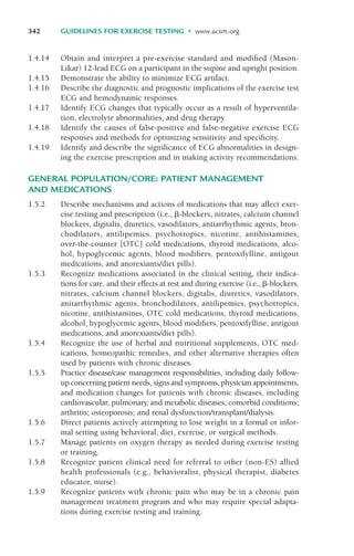 1.4.14 Obtain and interpret a pre-exercise standard and modified (Mason-
Likar) 12-lead ECG on a participant in the supine and upright position.
1.4.15 Demonstrate the ability to minimize ECG artifact.
1.4.16 Describe the diagnostic and prognostic implications of the exercise test
ECG and hemodynamic responses.
1.4.17 Identify ECG changes that typically occur as a result of hyperventila-
tion, electrolyte abnormalities, and drug therapy.
1.4.18 Identify the causes of false-positive and false-negative exercise ECG
responses and methods for optimizing sensitivity and specificity.
1.4.19 Identify and describe the significance of ECG abnormalities in design-
ing the exercise prescription and in making activity recommendations.
GENERAL POPULATION/CORE: PATIENT MANAGEMENT
AND MEDICATIONS
1.5.2 Describe mechanisms and actions of medications that may affect exer-
cise testing and prescription (i.e., &-blockers, nitrates, calcium channel
blockers, digitalis, diuretics, vasodilators, antiarrhythmic agents, bron-
chodilators, antilipemics, psychotropics, nicotine, antihistamines,
over-the-counter [OTC] cold medications, thyroid medications, alco-
hol, hypoglycemic agents, blood modifiers, pentoxifylline, antigout
medications, and anorexiants/diet pills).
1.5.3 Recognize medications associated in the clinical setting, their indica-
tions for care, and their effects at rest and during exercise (i.e., &-blockers,
nitrates, calcium channel blockers, digitalis, diuretics, vasodilators,
anitarrhythmic agents, bronchodilators, antilipemics, psychotropics,
nicotine, antihistamines, OTC cold medications, thyroid medications,
alcohol, hypoglycemic agents, blood modifiers, pentoxifylline, antigout
medications, and anorexiants/diet pills).
1.5.4 Recognize the use of herbal and nutritional supplements, OTC med-
ications, homeopathic remedies, and other alternative therapies often
used by patients with chronic diseases.
1.5.5 Practice disease/case management responsibilities, including daily follow-
up concerning patient needs, signs and symptoms, physician appointments,
and medication changes for patients with chronic diseases, including
cardiovascular, pulmonary, and metabolic diseases; comorbid conditions;
arthritis; osteoporosis; and renal dysfunction/transplant/dialysis.
1.5.6 Direct patients actively attempting to lose weight in a formal or infor-
mal setting using behavioral, diet, exercise, or surgical methods.
1.5.7 Manage patients on oxygen therapy as needed during exercise testing
or training.
1.5.8 Recognize patient clinical need for referral to other (non-ES) allied
health professionals (e.g., behavioralist, physical therapist, diabetes
educator, nurse).
1.5.9 Recognize patients with chronic pain who may be in a chronic pain
management treatment program and who may require special adapta-
tions during exercise testing and training.
342 GUIDELINES FOR EXERCISE TESTING • www.acsm.org
LWBK119-3920G_AppD_310-362.qxd 10/20/08 1:10 PM Page 342 Aptara Inc.
 