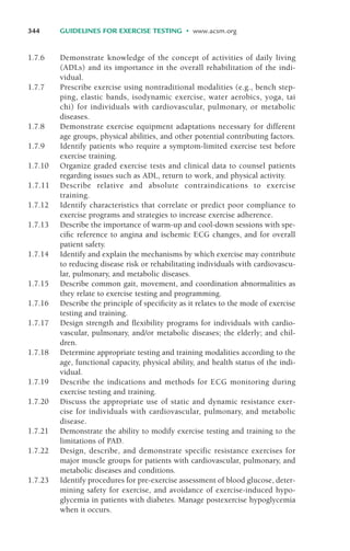 1.7.6 Demonstrate knowledge of the concept of activities of daily living
(ADLs) and its importance in the overall rehabilitation of the indi-
vidual.
1.7.7 Prescribe exercise using nontraditional modalities (e.g., bench step-
ping, elastic bands, isodynamic exercise, water aerobics, yoga, tai
chi) for individuals with cardiovascular, pulmonary, or metabolic
diseases.
1.7.8 Demonstrate exercise equipment adaptations necessary for different
age groups, physical abilities, and other potential contributing factors.
1.7.9 Identify patients who require a symptom-limited exercise test before
exercise training.
1.7.10 Organize graded exercise tests and clinical data to counsel patients
regarding issues such as ADL, return to work, and physical activity.
1.7.11 Describe relative and absolute contraindications to exercise
training.
1.7.12 Identify characteristics that correlate or predict poor compliance to
exercise programs and strategies to increase exercise adherence.
1.7.13 Describe the importance of warm-up and cool-down sessions with spe-
cific reference to angina and ischemic ECG changes, and for overall
patient safety.
1.7.14 Identify and explain the mechanisms by which exercise may contribute
to reducing disease risk or rehabilitating individuals with cardiovascu-
lar, pulmonary, and metabolic diseases.
1.7.15 Describe common gait, movement, and coordination abnormalities as
they relate to exercise testing and programming.
1.7.16 Describe the principle of specificity as it relates to the mode of exercise
testing and training.
1.7.17 Design strength and flexibility programs for individuals with cardio-
vascular, pulmonary, and/or metabolic diseases; the elderly; and chil-
dren.
1.7.18 Determine appropriate testing and training modalities according to the
age, functional capacity, physical ability, and health status of the indi-
vidual.
1.7.19 Describe the indications and methods for ECG monitoring during
exercise testing and training.
1.7.20 Discuss the appropriate use of static and dynamic resistance exer-
cise for individuals with cardiovascular, pulmonary, and metabolic
disease.
1.7.21 Demonstrate the ability to modify exercise testing and training to the
limitations of PAD.
1.7.22 Design, describe, and demonstrate specific resistance exercises for
major muscle groups for patients with cardiovascular, pulmonary, and
metabolic diseases and conditions.
1.7.23 Identify procedures for pre-exercise assessment of blood glucose, deter-
mining safety for exercise, and avoidance of exercise-induced hypo-
glycemia in patients with diabetes. Manage postexercise hypoglycemia
when it occurs.
344 GUIDELINES FOR EXERCISE TESTING • www.acsm.org
LWBK119-3920G_AppD_310-362.qxd 10/20/08 1:10 PM Page 344 Aptara Inc.
 