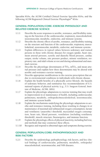 Specialist KSAs, the ACSM Certified Clinical Exercise Specialist KSAs, and the
following ACSM Registered Clinical Exercise Physiologist®
KSAs:
GENERAL POPULATION/CORE: EXERCISE PHYSIOLOGY AND
RELATED EXERCISE SCIENCE
1.1.1 Describe the acute responses to aerobic, resistance, and flexibility train-
ing on the function of the cardiovascular, respiratory, musculoskeletal,
neuromuscular, metabolic, endocrine, and immune systems.
1.1.2 Describe the chronic effects of aerobic, resistance, and flexibility training
on the structure and function of the cardiovascular, respiratory, muscu-
loskeletal, neuromuscular, metabolic, endocrine, and immune systems.
1.1.3 Explain differences in typical values between sedentary and trained
persons in those with chronic diseases for oxygen uptake, heart rate,
mean arterial pressure, systolic and diastolic blood pressure, cardiac
output, stroke volume, rate pressure product, minute ventilation, res-
piratory rate, and tidal volume at rest and during submaximal and max-
imal exercise.
1.1.4 Describe the physiologic determinants of V
!O2, mV
!O2, and mean arte-
rial pressure and explain how these determinants may be altered with
aerobic and resistance exercise training.
1.1.5 Describe appropriate modifications in the exercise prescription that are
due to environmental conditions in individuals with chronic disease.
1.1.6 Explain the health benefits of a physically active lifestyle, the hazards
of sedentary behavior, and summarize key recommendations of U.S.
national reports of physical activity (e.g., U.S. Surgeon General, Insti-
tute of Medicine, ACSM, AHA).
1.1.7 Explain the physiologic adaptations to exercise training that may result
in improvement in or maintenance of health, including cardiovascular,
pulmonary, metabolic, orthopedic/musculoskeletal, neuromuscular,
and immune system health.
1.1.8 Explain the mechanisms underlying the physiologic adaptations to aer-
obic and resistance training, including those resulting in changes in or
maintenance of maximal and submaximal oxygen consumption, lactate
and ventilatory (anaerobic) threshold, myocardial oxygen consump-
tion, heart rate, blood pressure, ventilation (including ventilatory
threshold), muscle structure, bioenergetics, and immune function.
1.1.9 Explain the physiologic effects of physical inactivity, including bed rest,
and methods that may counteract these effects.
1.1.10 Recognize and respond to abnormal signs and symptoms during exercise.
GENERAL POPULATION/CORE: PATHOPHYSIOLOGY AND
RISK FACTORS
1.2.1 Describe the epidemiology, pathophysiology, risk factors, and key clin-
ical findings of cardiovascular, pulmonary, metabolic, orthopedic/
musculoskeletal, neuromuscular, and NIH diseases.
APPENDIX D American College of Sports Medicine Certifications 347
LWBK119-3920G_AppD_310-362.qxd 10/20/08 1:10 PM Page 347 Aptara Inc.
 