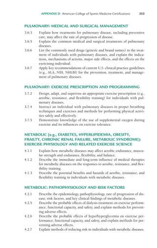 PULMONARY: MEDICAL AND SURGICAL MANAGEMENT
3.6.3 Explain how treatments for pulmonary disease, including preventive
care, may affect the rate of progression of disease.
3.6.5 Explain the common medical and surgical treatments of pulmonary
diseases.
3.6.6 List the commonly used drugs (generic and brand names) in the treat-
ment of individuals with pulmonary diseases, and explain the indica-
tions, mechanisms of actions, major side effects, and the effects on the
exercising individual.
3.6.7 Apply key recommendations of current U.S. clinical practice guidelines
(e.g., ALA, NIH, NHLBI) for the prevention, treatment, and manage-
ment of pulmonary diseases.
PULMONARY: EXERCISE PRESCRIPTION AND PROGRAMMING
3.7.2 Design, adapt, and supervise an appropriate exercise prescription (e.g.,
aerobic, resistance, and flexibility training) for individuals with pul-
monary diseases.
3.7.4 Instruct an individual with pulmonary diseases in proper breathing
techniques and exercises and methods for performing physical activi-
ties safely and effectively.
3.7.5 Demonstrate knowledge of the use of supplemental oxygen during
exercise and its influences on exercise tolerance.
METABOLIC (e.g., DIABETES, HYPERLIPIDEMIA, OBESITY,
FRAILTY, CHRONIC RENAL FAILURE, METABOLIC SYNDROME):
EXERCISE PHYSIOLOGY AND RELATED EXERCISE SCIENCE
4.1.1 Explain how metabolic diseases may affect aerobic endurance, muscu-
lar strength and endurance, flexibility, and balance.
4.1.2 Describe the immediate and long-term influence of medical therapies
for metabolic diseases on the responses to aerobic, resistance, and flex-
ibility training.
4.1.3 Describe the potential benefits and hazards of aerobic, resistance, and
flexibility training in individuals with metabolic diseases.
METABOLIC: PATHOPHYSIOLOGY AND RISK FACTORS
4.2.1 Describe the epidemiology, pathophysiology, rate of progression of dis-
ease, risk factors, and key clinical findings of metabolic diseases.
4.2.5 Describe the probable effects of dialysis treatment on exercise perform-
ance, functional capacity, and safety, and explain methods for prevent-
ing adverse effects.
4.2.6 Describe the probable effects of hypo/hyperglycemia on exercise per-
formance, functional capacity, and safety, and explain methods for pre-
venting adverse effects.
4.2.7 Explain methods of reducing risk in individuals with metabolic diseases.
APPENDIX D American College of Sports Medicine Certifications 353
LWBK119-3920G_AppD_310-362.qxd 10/20/08 1:10 PM Page 353 Aptara Inc.
 