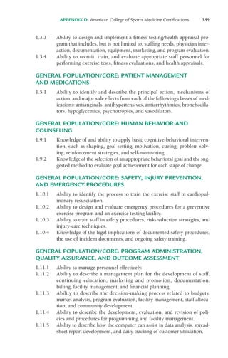 1.3.3 Ability to design and implement a fitness testing/health appraisal pro-
gram that includes, but is not limited to, staffing needs, physician inter-
action, documentation, equipment, marketing, and program evaluation.
1.3.4 Ability to recruit, train, and evaluate appropriate staff personnel for
performing exercise tests, fitness evaluations, and health appraisals.
GENERAL POPULATION/CORE: PATIENT MANAGEMENT
AND MEDICATIONS
1.5.1 Ability to identify and describe the principal action, mechanisms of
action, and major side effects from each of the following classes of med-
ications: antianginals, antihypertensives, antiarrhythmics, bronchodila-
tors, hypoglycemics, psychotropics, and vasodilators.
GENERAL POPULATION/CORE: HUMAN BEHAVIOR AND
COUNSELING
1.9.1 Knowledge of and ability to apply basic cognitive-behavioral interven-
tion, such as shaping, goal setting, motivation, cueing, problem solv-
ing, reinforcement strategies, and self-monitoring.
1.9.2 Knowledge of the selection of an appropriate behavioral goal and the sug-
gested method to evaluate goal achievement for each stage of change.
GENERAL POPULATION/CORE: SAFETY, INJURY PREVENTION,
AND EMERGENCY PROCEDURES
1.10.1 Ability to identify the process to train the exercise staff in cardiopul-
monary resuscitation.
1.10.2 Ability to design and evaluate emergency procedures for a preventive
exercise program and an exercise testing facility.
1.10.3 Ability to train staff in safety procedures, risk-reduction strategies, and
injury-care techniques.
1.10.4 Knowledge of the legal implications of documented safety procedures,
the use of incident documents, and ongoing safety training.
GENERAL POPULATION/CORE: PROGRAM ADMINISTRATION,
QUALITY ASSURANCE, AND OUTCOME ASSESSMENT
1.11.1 Ability to manage personnel effectively.
1.11.2 Ability to describe a management plan for the development of staff,
continuing education, marketing and promotion, documentation,
billing, facility management, and financial planning.
1.11.3 Ability to describe the decision-making process related to budgets,
market analysis, program evaluation, facility management, staff alloca-
tion, and community development.
1.11.4 Ability to describe the development, evaluation, and revision of poli-
cies and procedures for programming and facility management.
1.11.5 Ability to describe how the computer can assist in data analysis, spread-
sheet report development, and daily tracking of customer utilization.
APPENDIX D American College of Sports Medicine Certifications 359
LWBK119-3920G_AppD_310-362.qxd 10/20/08 1:10 PM Page 359 Aptara Inc.
 