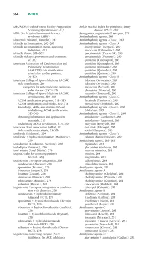 AHA/ACSM Health/Fitness Facility Preparation
Screening Questionnaire, 21f
AIDS. See Acquired immunodeficiency
syndrome (AIDS)
Albuterol (Proventil, Ventolin), 282
Altitude acclimatization, 202–203
Altitude acclimatization status, assessing
individual, 203
Altitude illness, 201–202
Altitude sickness, prevention and treatment
of, 202
American Association of Cardiovascular and
Pulmonary Rehabilitation
(AACVPR) risk stratification
criteria for cardiac patients,
36–37b
American College of Sports Medicine (ACSM)
risk stratification, 28t
categories for atherosclerotic cardiovas-
cular disease (CVD), 23t
American College of Sports Medicine (ACSM)
certifications, 310–360
ACSM certification programs, 311–315
ACSM certifications and public, 310–311
knowledge, skills, and abilities (KSAs)
underlining ACSM certifications,
315–360
obtaining information and application
materials, 315
underlining ACSM certification, 315–360
American Heart Association (AHA), 19
risk stratification criteria, 33–35b
Amiloride (Midamor), 279
Amiloride ! hydrochlorothiazide (Moduretic),
279
Amiodarone (Cordarone, Pacerone), 280
Amlodipine (Norvasc), 276
Amyl nitrite (Amyl Nitrite), 276
Angina, scales for assessing patient’s
level of, 120f
Angiotensin II receptor antagonists, 278
candesartan (Atacand), 278
eprosartan (Teveten), 278
irbesartan (Avapro), 278
losartan (Cozaar), 278
olmesartan (Benicar), 278
telmisartan (Micardis), 278
valsartan (Diovan), 278
Angiotensin II receptor antagonists in combina-
tion with diuretics, 278
candesartan ! hydrochlorothiazide
(Atacand HCT), 278
eprosartan ! hydrochlorothiazide (Teveten
HCT), 278
irbesartan ! hydrochlorothiazide (Avalide),
278
losartan ! hydrochlorothiazide (Hyzaar),
278
telmisartan ! hydrochlorothiazide
(Micardis HCT), 278
valsartan ! hydrochlorothiazide (Diovan
HCT), 278
Angiotensin-converting enzyme (ACE)
inhibitors. See ACE inhibitors
Ankle-brachial index for peripheral artery
disease (PAD), 259t
Antagonists, angiotensin II receptor, 278
Antiarrhythmic agents, 280
Antiarrhythmic agents - Class I, 280
Antiarrhythmic agents - Class IA
disopyramide (Norpace), 280
moricizine (Ethmozine), 280
procainamide (Procan SR), 280
procainamide (Pronestyl), 280
quinidine (Cardioquin), 280
quinidine (Quinaglute), 280
quinidine (Quinalan), 280
quinidine (Quinidex), 280
quinidine (Quinora), 280
Antiarrhythmic agents - Class IB
lidocaine (Xylocaine), 280
lidocaine (Xylocard), 280
mexiletine (Mexitil), 280
phenytoin (Dilantin), 280
tocainide (Tonocard), 280
Antiarrhythmic agents - Class IC
flecainide (Tambocor), 280
propafenone (Rythmol), 280
Antiarrhythmic agents - Class II, 280
"-blockers, 280
Antiarrhythmic agents - Class III, 280
amiodarone (Cordarone), 280
amiodarone (Pacerone), 280
bretylium (Bretylol), 280
dofetilide (Tikosyn), 280
sotalol (Betapace), 280
Antiarrhythmic agents - Class IV
calcium channel blockers, 280
Antidiabetic agents, 283–285
biguanides, 283
glucosidase inhibitors, 283
incretin mimetics, 285
insulins, 284
meglitinides, 284
sulfonylureas, 284
thiazolidinediones, 284
Antilipemic agents, 281
Antilipemic agents-A
cholestyramine (Cholybar), 281
cholestyramine (Prevalite), 281
cholestyramine (Questran), 281
colesevelam (Welchol), 281
colestipol (Colestid), 281
Antilipemic agents-B
clofibrate (Atromid), 281
fenofibrate (Lofibra), 281
fenofibrate (Tricor), 281
gemfibrozil (Lopid), 281
Antilipemic agents-C
atorvastatin (Lipitor), 281
fluvastatin (Lescol), 281
lovastatin (Mevacor), 281
lovastatin ! niacin (Advicor), 281
pravastatin (Pravachol), 281
rosuvastatin (Crestor), 281
simvastatin (Zocor), 281
Antilipemic agents-D
atorvastatin ! amlodipine (Caduet), 281
364 INDEX
LWBK119-3920G_IND_363-380.qxd 10/20/08 10:22 AM Page 364 Aptara Inc.
 