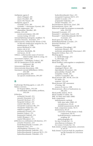 Antilipemic agents-E
niacin (Niaspan), 281
niacin (Nicobid), 281
niacin (Slo-Niacin), 281
Antilipemic agents-F
ezetimibe (Zeta), 281
ezetimibe ! simvastatin (Vytorin), 281
Appetite suppressants, 285
sibutramine (Meridia), 285
Arthritis, 225–228
exercise prescription, 226–228
exercise testing, 225–226
Astrand-Ryhming nomogram, modified, 77f
Atenolol (Tenoretic, Tenormin), 274
Atherosclerotic cardiovascular disease (CVD)
ACSM risk stratification categories for, 23t
manifestations of, 208b
pretest likelihood of, 106t
relative risk of, 6f
risk factor thresholds, 28t
risk factors, 25–30
Athletes, cardiovascular causes of exercise-
related sudden death in young, 11t
Atorvastatin (Lipitor), 281
Atorvastatin ! amlodipine (Caduet), 281
ATP III classification of LDL and HDL
cholesterol, 48t
Atrioventricular block, 308t
Atrioventricular dissociation, 309t
Automated external defibrillators (AEDs),
293–300
general guidelines, 295
use special considerations, 295–297
B
B-adrenergic blocking agents, #- and, 275
Balance exercises
for frequent fallers, 193–194
for individuals with mobility problems,
193–194
"-blockers
acebutolol (Sectral), 274
atenolol (Tenormin), 274
betaxolol (Kerlone), 274
bisoprolol (Zebeta), 274
esmolol (Brevibloc), 274
metoprolol (Lopressor SR), 274
metoprolol (Toprol XL), 274
nadolol (Corgard), 274
penbutolol (Levatol), 274
pindolol (Visken), 274
propranolol (Inderal), 274
sotalol (Betapace), 274
timolol (Blocadren), 274
"-blockers in combination with diuretics, 274
atenolol (Tenoretic), 274
bendroflumethiazide (Corzide), 274
bisoprolol (Ziac), 274
chlorthalidone (Tenoretic), 274
hydrochlorothiazide (Inderide), 274
hydrochlorothiazide (Lopressor HCT), 274
hydrochlorothiazide (Timolide), 274
hydrochlorothiazide (Ziac), 274
metoprolol (Lopressor HCT), 274
nadolol (Corzide), 274
propranolol (Inderide), 274
timolol (Timolide), 274
Beclomethasone (Beclovent, Qvar), 282
Beclomethasone (Qvar), 282
Behavioral weight loss program recommenda-
tions, 255–256
Benazepril (Lotensin), 277
Benazepril ! amlodipine (Lotrel), 278
Benazepril ! hydrochlorothiazide (HCTZ)
(Lotensin), 277
Bench press test, YMCA, 95t
Bendroflumethiazide (Corzide), 274
Betaxolol (Kerlone), 274
Biguanides
metformin (Glucophage), 283
metformin (Riomet), 283
metformin and glyburide (Glucovance), 283
Bisoprolol (Zebeta, Ziac), 274
Blocking agents
#- and "-adrenergic, 275
#1-adrenergic, 275
Blood gases, 121–122
Blood modifiers (anticoagulant or antiplatelet),
281
cilostazol (Pletal), 281
clopidogrel (Plavix), 281
dipyridamole (Persantine), 281
pentoxifylline (Trental), 281
ticlopidine (Ticlid), 281
warfarin (Coumadin), 281
Blood pressure (BP), 46–48, 116–118
for adults, 47t
response, 139–140
Blood pressure (BP) assessment
of resting, 46b
sources of error in, 118b
Blood pressure, effects of medications on,
286–291t
Blood profile analysis, 50–51
Blood variables in adults, 50t
BMI. See Body mass index (BMI)
Body composition
anthropometric methods
body mass index (BMI), 63
circumferences, 63–66
skinfold measurements, 66–68
body composition norms, 70–71
densitometry, 69–70
conversion of body density to body
composition, 69–70
hydrodensitometry (underwater)
weighing, 69
plethysmography, 69
for men (% body fat), 71t
miscellaneous techniques, 70
for women (% body fat), 72t
Body density to body composition, conversion
of, 69–70
Body density to percent body fat, population
specific formulas for conversion
of, 70t
INDEX 365
LWBK119-3920G_IND_363-380.qxd 10/20/08 10:22 AM Page 365 Aptara Inc.
 