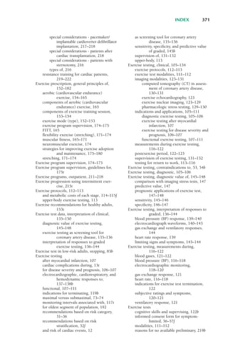 special considerations - pacemaker/
implantable cardioverter defibrillator
implantation, 217–218
special considerations - patients after
cardiac transplantation, 218
special considerations - patients with
sternotomy, 216
types of, 216
resistance training for cardiac patients,
219–222
Exercise prescription, general principles of,
152–182
aerobic (cardiovascular endurance)
exercise, 154–165
components of aerobic (cardiovascular
endurance) exercise, 165
components of exercise training session,
153–154
exercise mode (type), 152–153
exercise program supervision, 174–175
FITT, 165
flexibility exercise (stretching), 171–174
muscular fitness, 165–171
neuromuscular exercise, 174
strategies for improving exercise adoption
and maintenance, 175–180
stretching, 171–174
Exercise program supervision, 174–175
Exercise program supervision, guidelines for,
175t
Exercise programs, outpatient, 211–218
Exercise progression using intermittent exer-
cise, 215t
Exercise protocols, 112–113
and metabolic costs of each stage, 114–115f
upper-body exercise testing, 113
Exercise recommendations for healthy adults,
153t
Exercise test data, interpretation of clinical,
135–150
diagnostic value of exercise testing,
145–148
exercise testing as screening tool for
coronary artery disease, 135–136
interpretation of responses to graded
exercise testing, 136–144
Exercise test in low-risk adults, stopping, 83b
Exercise testing
after myocardial infarction, 107
cardiac complications during, 13t
for disease severity and prognosis, 106–107
electrocardiographic, cardiorespiratory, and
hemodynamic responses to,
137–138b
functional, 107–111
indications for terminating, 119b
maximal versus submaximal, 73–74
monitoring intervals associated with, 117t
for oldest segment of population, 192
recommendations based on risk category,
31–36
recommendations based on risk
stratification, 32f
and risk of cardiac events, 12
as screening tool for coronary artery
disease, 135–136
sensitivity, specificity, and predictive value
of graded, 145b
supervision of, 131–132
upper-body, 113
Exercise testing, clinical, 105–134
exercise protocols, 112–113
exercise test modalities, 111–112
imaging modalities, 123–131
computed tomography (CT) in assess-
ment of coronary artery disease,
130–131
exercise echocardiography, 123
exercise nuclear imaging, 123–129
pharmacologic stress testing, 129–130
indications and applications, 105–111
diagnostic exercise testing, 105–106
exercise testing after myocardial
infarction, 107
exercise testing for disease severity and
prognosis, 106–107
functional exercise testing, 107–111
measurements during exercise testing,
116–122
postexercise period, 122–123
supervision of exercise testing, 131–132
testing for return to work, 113–116
Exercise testing, contraindications to, 53, 54b
Exercise testing, diagnostic, 105–106
Exercise testing, diagnostic value of, 145–148
comparison with imaging stress tests, 147
predictive value, 147
prognostic applications of exercise test,
147–148
sensitivity, 145–146
specificity, 146–147
Exercise testing, interpretation of responses to
graded, 136–144
blood pressure (BP) response, 139–140
electrocardiograph waveforms, 140–143
gas exchange and ventilatory responses,
144
heart rate response, 139
limiting signs and symptoms, 143–144
Exercise testing, measurements during,
116–122
blood gases, 121–122
blood pressure (BP), 116–118
electrocardiographic monitoring,
118–120
gas exchange response, 121
heart rate, 116–118
indications for exercise test termination,
122
subjective ratings and symptoms,
120–121
ventilatory response, 121
Exercise tests
cognitive skills and supervising, 122b
informed consent form for symptom-
limited, 56–57f
modalities, 111–112
reasons for no available preliminary, 219b
INDEX 371
LWBK119-3920G_IND_363-380.qxd 10/20/08 10:22 AM Page 371 Aptara Inc.
 