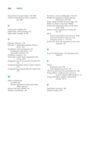 Trunk flexion test procedures, 99–100b
Trunk forward flexion, fitness categories
for, 100t
U
Underwater weighing, 69
Upper-body exercise testing, 113
Upper-body strength, 91–92t
V
Valsartan (Diovan), 278
Valsartan ! hydrochlorothiazide (Diovan
HCT), 278
Vasodilators, direct peripheral, 277
hydralazine (Apresoline), 277
minoxidil (Loniten), 277
Ventilatory response, 121
Ventricular ectopic beats, supraventricular
versus, 307t
Verapamil Coer 24 (Covera HS, Verelan PM),
276
Verapamil immediate release (Calan, Isoptin),
276
Verapamil long acting (Calan SR, Isoptin SR),
276
W
Waist circumference
in adults, 66t
disease risk based on body mass index
(BMI) and, 63t
Waist-to-hip ratio (WHR), 64
Warfarin (Coumadin), 281
Waveforms, electrocardiograph, 140–143
Weight loss program recommendations,
behavioral, 255–256
White adults and body fat percentage, 64t
WHR. See Waist-to-hip ratio (WHR)
Wind chill temperature index and frostbite
times, 200f
Women, body composition (% body fat)
for, 72t
Work
exercise prescription and return to, 222b
exercise training for return to, 222
testing for return to, 113–116
Work rates, heart rate responses to three sub-
maximal, 79f
X
X-ray. See Dual energy x-ray absorptiometry
(DEXA)
Y
YMCA
bench press test, 95t
cycle ergometry protocol, 78f
YMCA sit-and-reach test, percentiles for, 101t
Young athletes, cardiovascular causes of
exercise-related sudden death in, 11t
Young individuals, sudden cardiac death
among, 10–11
Z
Zafirlukast (Accolate), 283
Zileuton (Zyflo), 283
380 INDEX
LWBK119-3920G_IND_363-380.qxd 10/20/08 10:22 AM Page 380 Aptara Inc.
 